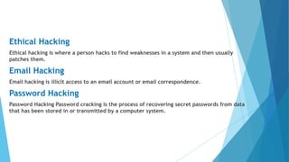 Ethical Hacking
Ethical hacking is where a person hacks to find weaknesses in a system and then usually
patches them.
Email Hacking
Email hacking is illicit access to an email account or email correspondence.
Password Hacking
Password Hacking Password cracking is the process of recovering secret passwords from data
that has been stored in or transmitted by a computer system.
 