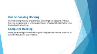 Online Banking Hacking
Online banking Hacking Unauthorized accessing bank accounts without
knowing the password or without permission of account holder is known as
Online banking hacking.
Computer Hacking
Computer Hacking is when files on your computer are viewed, created, or
edited without your authorization.
 