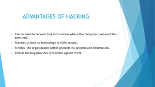 ADVANTAGES OF HACKING
 Can be used to recover lost information where the computer password has
been lost.
 Teaches us that no technology is 100% secure.
 It helps the organization better protects its systems and information.
 Ethical hacking provides protection against theft.
 