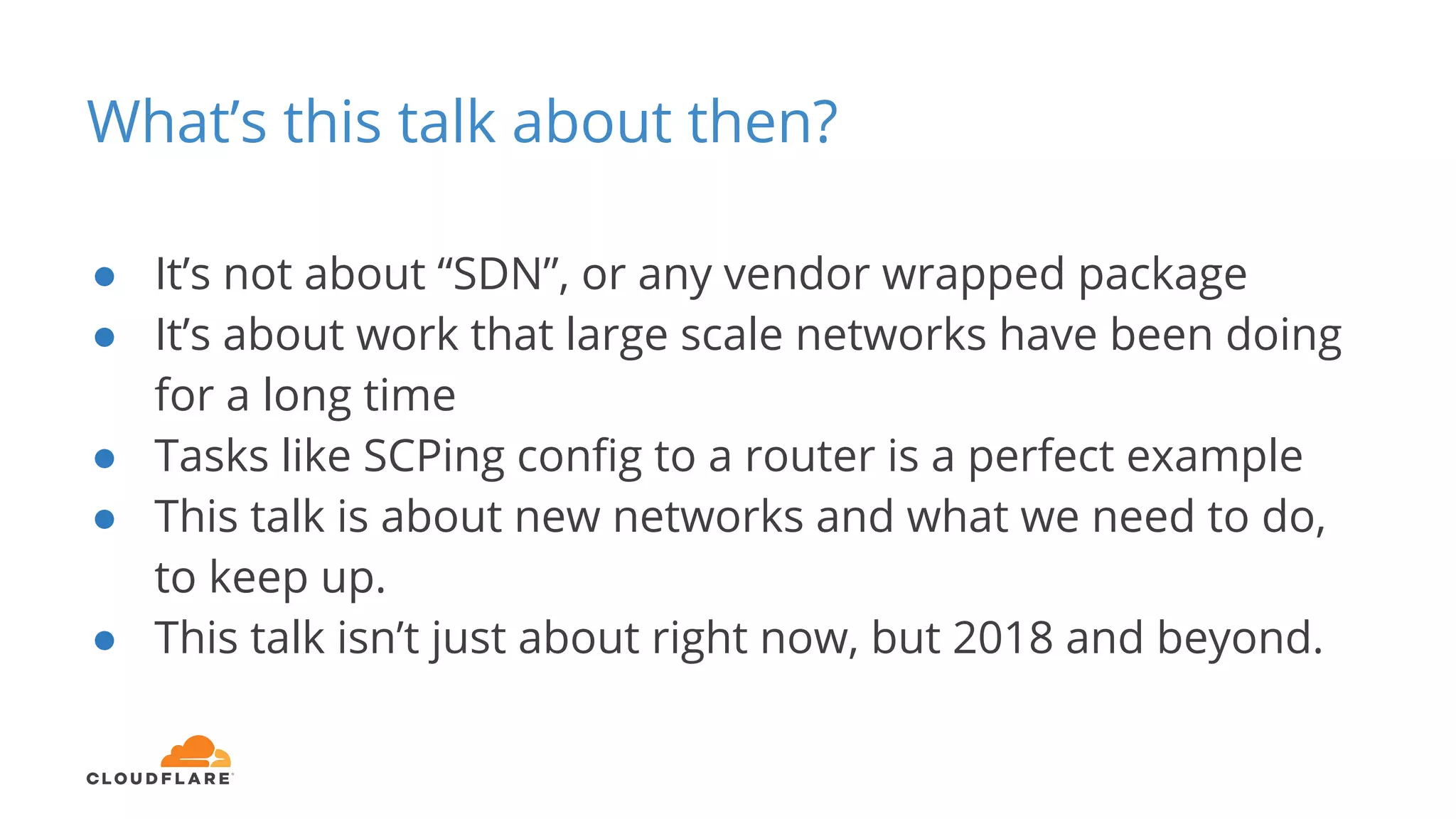 What’s this talk about then?
● It’s not about “SDN”, or any vendor wrapped package
● It’s about work that large scale networks have been doing
for a long time
● Tasks like SCPing config to a router is a perfect example
● This talk is about new networks and what we need to do,
to keep up.
● This talk isn’t just about right now, but 2018 and beyond.
 