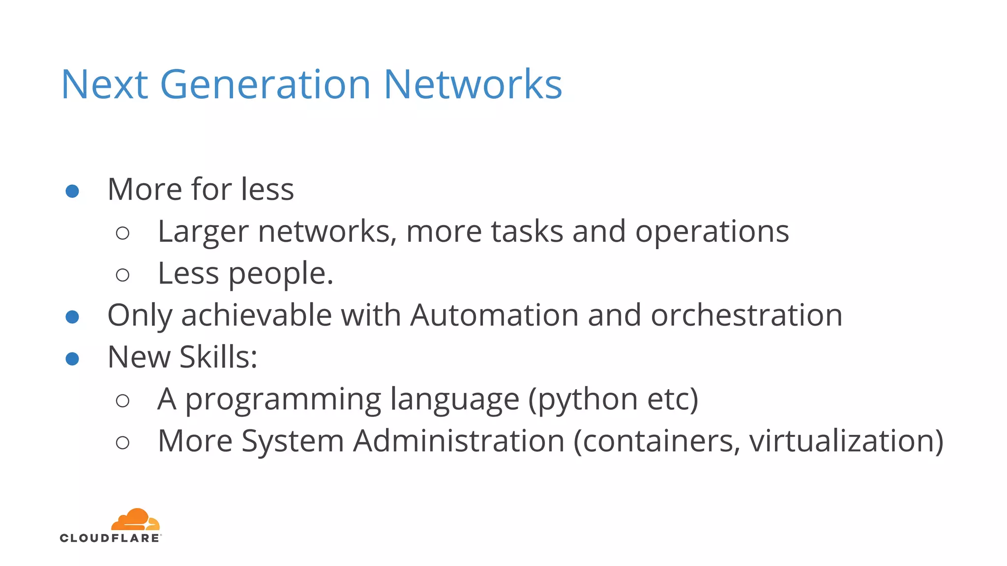 Next Generation Networks
● More for less
○ Larger networks, more tasks and operations
○ Less people.
● Only achievable with Automation and orchestration
● New Skills:
○ A programming language (python etc)
○ More System Administration (containers, virtualization)
 