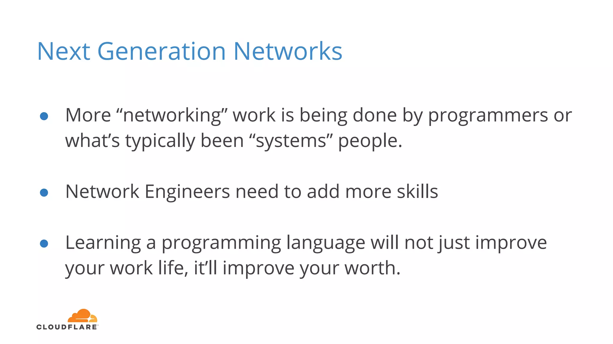 Next Generation Networks
● More “networking” work is being done by programmers or
what’s typically been “systems” people.
● Network Engineers need to add more skills
● Learning a programming language will not just improve
your work life, it’ll improve your worth.
 