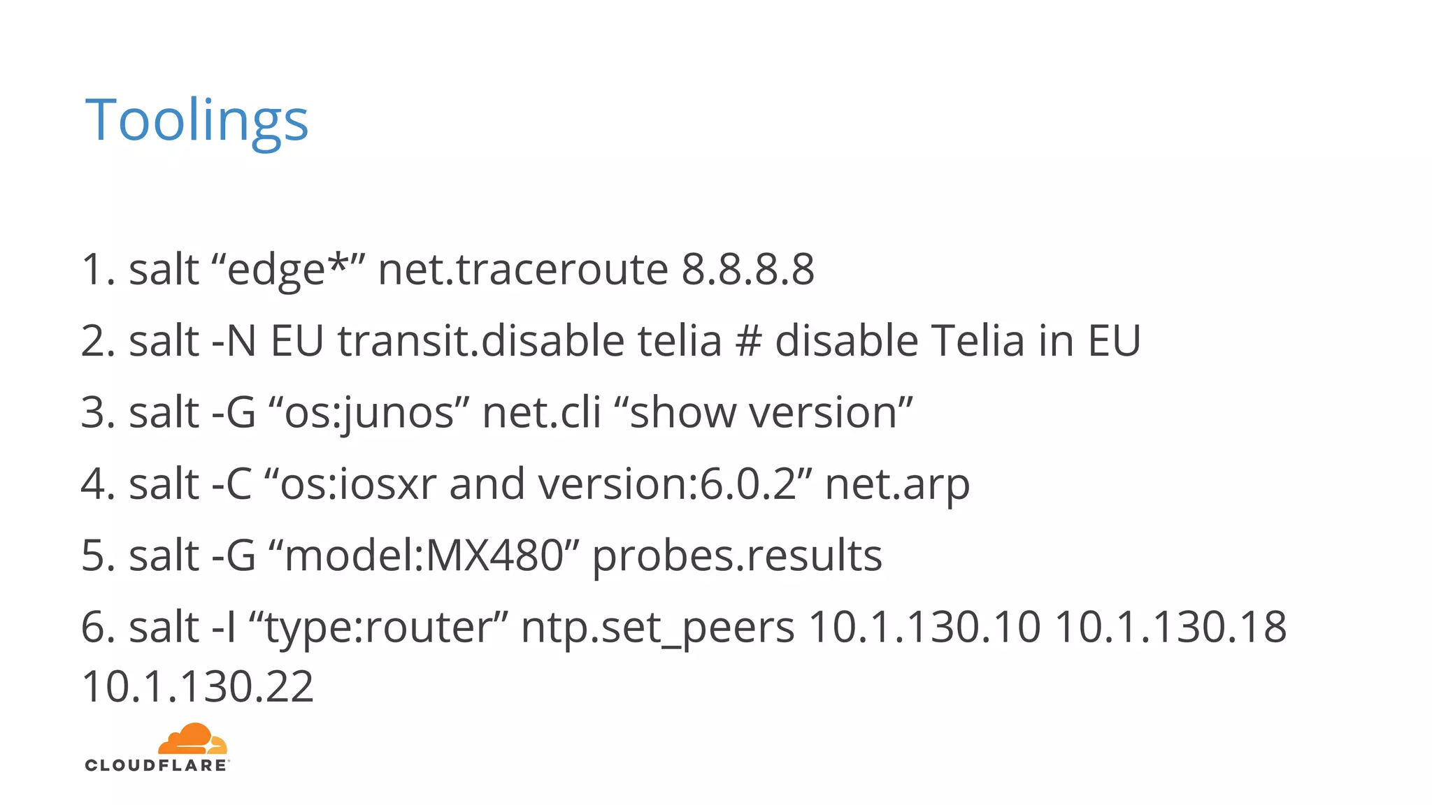 Toolings
1. salt “edge*” net.traceroute 8.8.8.8
2. salt -N EU transit.disable telia # disable Telia in EU
3. salt -G “os:junos” net.cli “show version”
4. salt -C “os:iosxr and version:6.0.2” net.arp
5. salt -G “model:MX480” probes.results
6. salt -I “type:router” ntp.set_peers 10.1.130.10 10.1.130.18
10.1.130.22
 