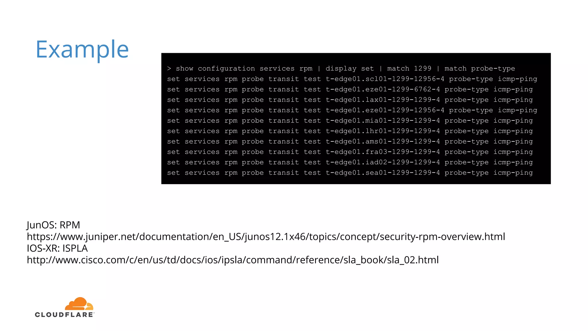 Example
> show configuration services rpm | display set | match 1299 | match probe-type
set services rpm probe transit test t-edge01.scl01-1299-12956-4 probe-type icmp-ping
set services rpm probe transit test t-edge01.eze01-1299-6762-4 probe-type icmp-ping
set services rpm probe transit test t-edge01.lax01-1299-1299-4 probe-type icmp-ping
set services rpm probe transit test t-edge01.eze01-1299-12956-4 probe-type icmp-ping
set services rpm probe transit test t-edge01.mia01-1299-1299-4 probe-type icmp-ping
set services rpm probe transit test t-edge01.lhr01-1299-1299-4 probe-type icmp-ping
set services rpm probe transit test t-edge01.ams01-1299-1299-4 probe-type icmp-ping
set services rpm probe transit test t-edge01.fra03-1299-1299-4 probe-type icmp-ping
set services rpm probe transit test t-edge01.iad02-1299-1299-4 probe-type icmp-ping
set services rpm probe transit test t-edge01.sea01-1299-1299-4 probe-type icmp-ping
JunOS: RPM
https://www.juniper.net/documentation/en_US/junos12.1x46/topics/concept/security-rpm-overview.html
IOS-XR: ISPLA
http://www.cisco.com/c/en/us/td/docs/ios/ipsla/command/reference/sla_book/sla_02.html
 