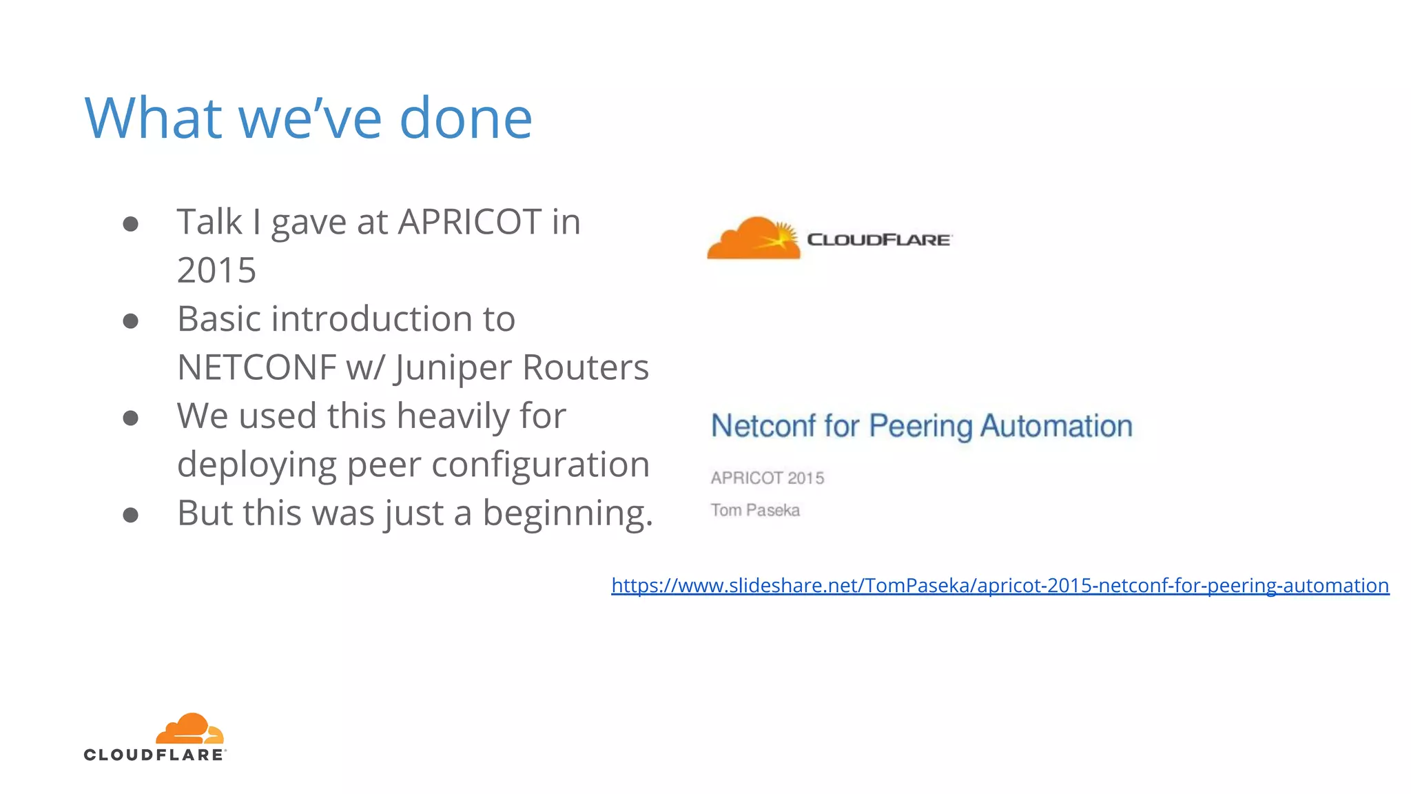 What we’ve done
● Talk I gave at APRICOT in
2015
● Basic introduction to
NETCONF w/ Juniper Routers
● We used this heavily for
deploying peer configuration
● But this was just a beginning.
https://www.slideshare.net/TomPaseka/apricot-2015-netconf-for-peering-automation
 