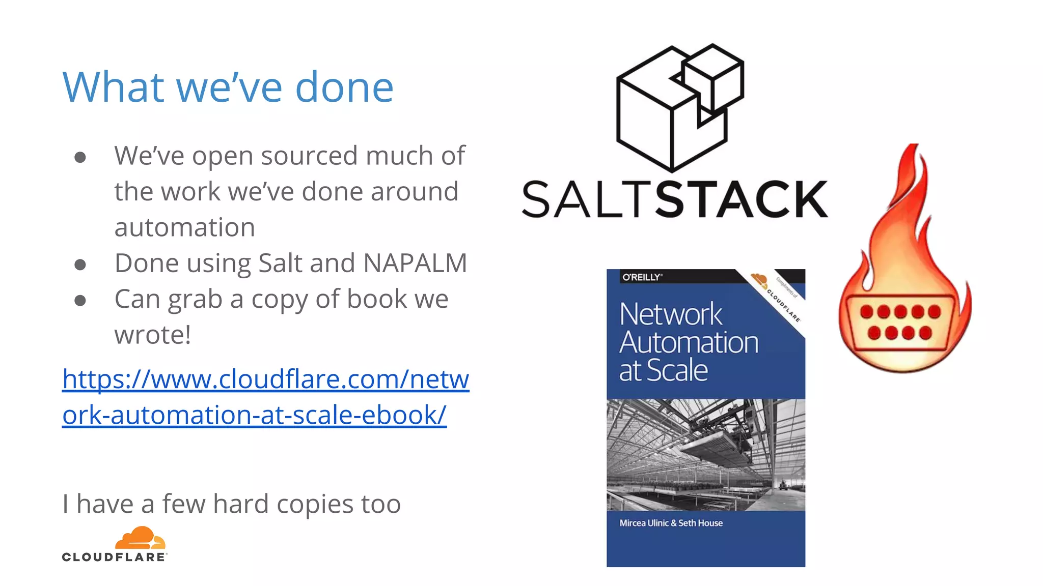 What we’ve done
● We’ve open sourced much of
the work we’ve done around
automation
● Done using Salt and NAPALM
● Can grab a copy of book we
wrote!
https://www.cloudflare.com/netw
ork-automation-at-scale-ebook/
I have a few hard copies too
 