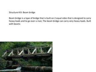 Structure # 8- Beam bridge

Beam bridge is a type of bridge that is built on 2 equal sides that is designed to carry
heavy loads and to go over a river, The beam bridge can carry very heavy loads. Built
with beams
 
