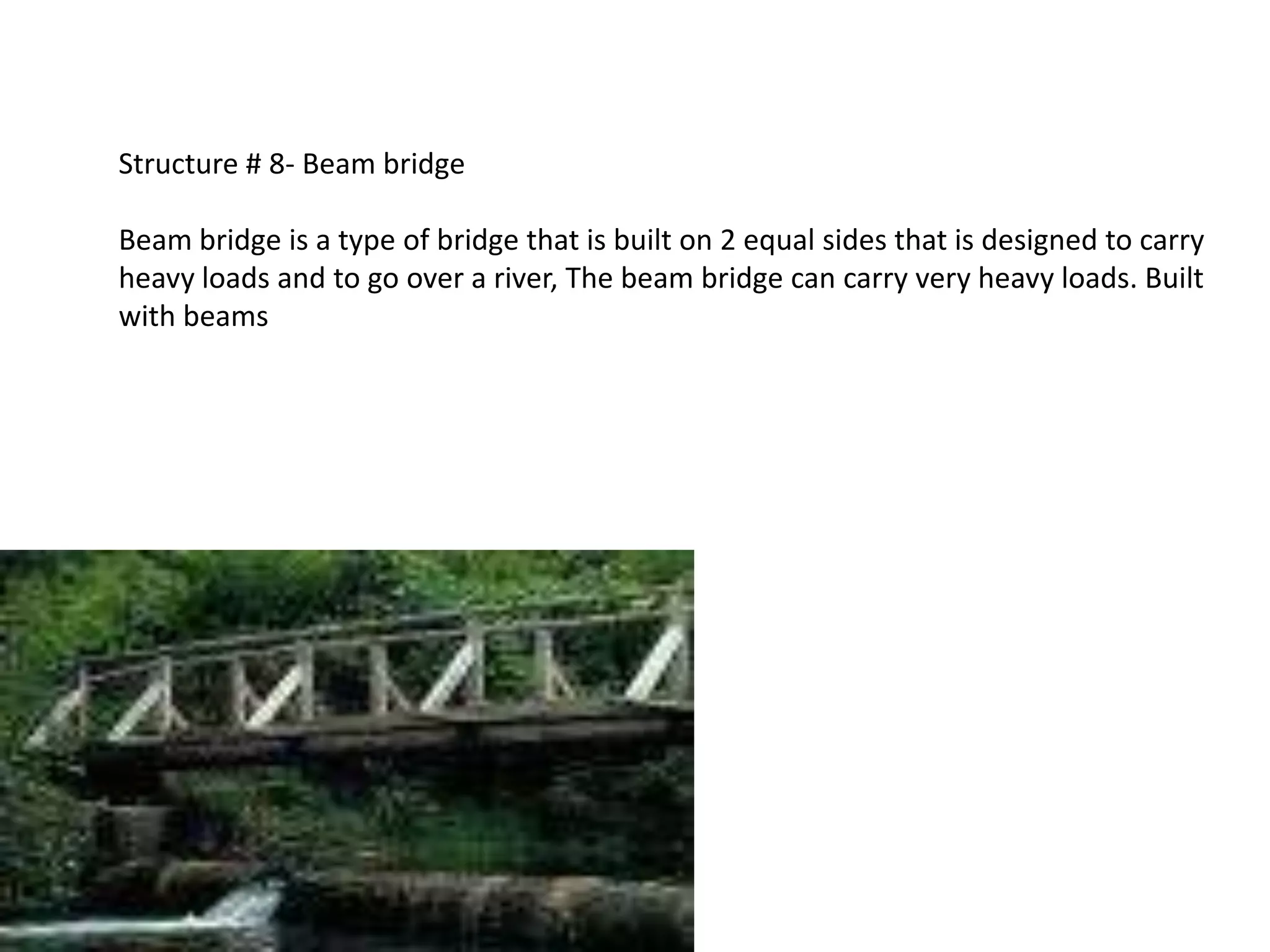 Structure # 8- Beam bridge

Beam bridge is a type of bridge that is built on 2 equal sides that is designed to carry
heavy loads and to go over a river, The beam bridge can carry very heavy loads. Built
with beams
 