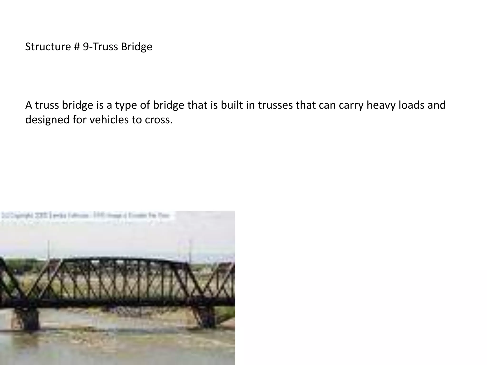 Structure # 9-Truss Bridge



A truss bridge is a type of bridge that is built in trusses that can carry heavy loads and
designed for vehicles to cross.
 