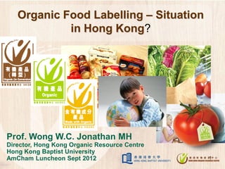 Organic Food Labelling – Situation
            in Hong Kong?




Prof. Wong W.C. Jonathan MH
Director, Hong Kong Organic Resource Centre
Hong Kong Baptist University
AmCham Luncheon Sept 2012                     1
 