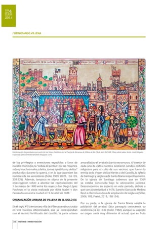 RQͤUPDFLµQGHSULYLOHJLRVSRUSDUWHGHORV5HHVDWµOLFRVHQOD3XHUWDGH$OPDQVDGH9LOOHQDHOG¯DGHDEULOGH•OHRVREUHWDEOD$XWRU-RV«'HOJDGR 
Espinosa (pinturamedievaltoledo.blogspot.com). 
de los privilegios y exenciones expedidos a favor de 
nuestro municipio, la “cédula de perdón”, por las “muertes, 
robos y muchos males y daños, tomas injustificas y delitos” 
producidos durante la guerra, y en la que aparecen los 
nombres de los vencedores (Soler, 1969, 20-21, 104-105, 
338-339). Además, tampoco es objeto de la presente 
investigación volver a abordar las capitulaciones del 
1 de marzo de 1480 entre los reyes y don Diego López 
Pacheco, ni la visita realizada por doña Isabel y don 
Fernando a nuestra ciudad el 19 de abril de 1488. 
ORGANIZACIÓN URBANA DE VILLENA EN EL SIGLO XV. 
En el siglo XV, la entonces villa de Villena se estructuraba 
en tres núcleos diferenciados, que se correspondían 
con el recinto fortificado del castillo, la parte urbana 
398 
amurallada y el arrabal o barrio extramuros. Al interior de 
cada uno de estos núcleos existieron sendos edificios 
religiosos para el culto de sus vecinos, que fueron la 
ermita de la Virgen de las Nieves o del Castillo, la iglesia 
de Santiago y la iglesia de Santa María respectivamente. 
De la iglesia de Santiago sabemos que en 1369 
ya estaba construida bajo la advocación jacobea. 
Desconocemos su aspecto en este periodo, debido a 
que con posterioridad a 1476, Sancho García de Medina 
llevó a efecto las obras de ampliación de la iglesia (Soler, 
2006, 193; Pretel, 2011, 150-154). 
Por su parte, a la iglesia de Santa María asistía la 
población del arrabal. Esta parroquia conocemos su 
existencia ya en 1340 (Soler, 1982), aunque su aspecto 
en origen sería muy diferente al actual, que es fruto 
/ REINICIANDO VILLENA 
HISTORIA E INVESTIGACIÓN 
 