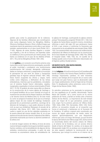 HISTORIA E INVESTIGACIÓN 401 
perdón para evitar la perpetuación de la violencia. 
Algunas de las familias villenenses que constituyeron 
esta nueva oligarquía fueron los Mergelina, Medina, 
Olivencia, Rodríguez Navarro, Oliver y Bellod, linajes que 
mantienen lazos de parentesco entre ellos y que tienen 
también representantes en el clero local (Pretel, 2011, 
71-83). Algunas de estas familias llegaron a ocultar 
sus orígenes, y los de su fortuna, con leyendas sobre 
su nobleza y/o de su promoción por mérito propio. Este 
hecho se evidencia en el caso de los Medina (Pretel, 
2011, 75) y de los Mergelina (Pretel, 1987, 343). 
A nivel político, y en conexión con el hecho anterior, esta 
nueva élite social, hasta entonces postergada, ascendió 
al poder municipal y produjeron una revolucionaria 
transformación del concejo, derogando ordenanzas 
dadas en tiempos anteriores y asegurando al municipio 
la percepción de una serie de rentas y franquezas 
perdidas bajo el régimen señorial (Pretel, 1987, 340). 
Éstos fueron ocupando los oficios y cargos, tanto 
civiles como religiosos, y disfrutaron de las rentas 
eclesiásticas, mientras que los perdedores, vinculados 
con el sistema feudal, fueron silenciados, vejados, 
marginados, expulsados e incluso exterminados (Pretel, 
2011, 75-76). El poderío de esta nueva élite se observa 
en la construcción de la nueva iglesia de Santiago y 
en el panel heráldico de su muro oriental, en el que se 
muestran los escudos de los Reyes Católicos, de Villena 
y de Sancho García de Medina (foto 5). De este modo 
es como se pregona el estatuto de la que es al tiempo 
iglesia mayor de una ciudad de realengo, fundación 
personal de un protonotario pontificio, canónigo de la 
diócesis de Cartagena, y cuyo poder alcanza la esfera 
civil, ya que sus emblemas flanquean el escudo de la 
entonces villa (Serra, 2011, 282). Este esquema se 
vuelve a repetir en uno de los capiteles existentes en 
la puerta lateral del mismo templo (foto 4), en el que 
aparece el escudo de don Sancho rodeando al de Villena, 
queriendo mostrando así mismo su dominio también en 
la esfera civil. 
A nivel de imagen exterior de Villena, el inicio de estos 
nuevos tiempos surgidos tras la guerra también suponen 
fuertes cambios, con la remodelación de algunos de los 
símbolos constructivos principales. A partir de este 
momento se acometieron obras de remodelación de 
la iglesia de Santiago, sustituyendo la iglesia anterior 
porque “hera pequeña y angosta” (Pretel, 2011, 154). Con 
la iglesia de Santa María sucede lo mismo, iniciándose 
reformas a partir del siglo XVI que perduraron hasta 
el XVII y que vinieron a conformar la fisonomía que 
conocemos en la actualidad de este templo (Soler, 2006, 
193). Con posterioridad, este proceso de modernización 
urbanística de Villena se afianzará con la construcción 
de la Casa Abadía de Santiago (Soler, 1960; Flor, 2004), 
el Hospital (Soler, 1969, 192), etc. El Castillo de la 
Atalaya quedó como el único elemento relacionado con 
el régimen político feudal anterior. 
8118(928/7281$18(9$,0$*(1 
UNAS NUEVAS FIESTAS. 
A nivel religioso, el triunfo en la Guerra Civil Castellana del 
bando vinculado a los futuros Reyes Católicos también 
introdujo importantes cambios. En este momento 
vamos a ser testigos de la irrupción de un nuevo culto 
que surge con gran fuerza y que va alcanzando cada 
vez mayor predicamento: el de la Virgen de las Virtudes 
(foto 7), desplazando cultos anteriores como el de la 
Virgen de las Nieves (Soler, 1982). 
En párrafos anteriores ya he avanzado la existencia 
de una capellanía en el castillo, denominada “Santa 
María del Castillo”, tal y como ocurre en la vecina 
población de Yecla, y donde se rendía culto a Nuestra 
Señora de las Nieves. La importancia de este templo 
pudo ser mayor de lo que pensamos, puesto que 
esta virgen fue la primera patrona de Villena (Soler, 
1982; Soler, 2006, 193; Hernández, 2004, 120). Dicho 
edificio se encuentra situado en el ensanche que 
forma el antemural o barbacana en el Suroeste de 
la fortaleza. El edificio original está constituido por 
muros de tapial calicostrado de medio metro de 
espesor aproximadamente, con una disposición 
interna que varía a lo largo del tiempo, ya que durante 
la época del Señorío de Villena (siglo XIV), dicha ermita 
se encontraba dentro del recinto urbano de Villena 
y al exterior de la fortaleza, con un acceso directo 
desde el barrio del Rabal. En cambio, en la época del 
Marquesado (siglo XV) se produjo una reorganización 
de este espacio mediante la construcción de una 
barbacana, que incluyó la ermita en el interior de la 
 