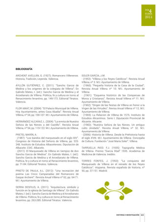 HISTORIA E INVESTIGACIÓN 403 
BIBLIOGRAFÍA 
ARCHENT AVELLÁN, G. (1927): Romancero Villenense. 
Historia, Tradición, Leyenda. Valencia. 
AYLLÓN GUTIÉRREZ, C. (2011): “Sancho García de 
Medina y los orígenes de la colegiata de Villena”. En 
Galindo Mateo, I. (ed.): Sancho García de Medina y el 
Arcedianato de Villena. Política, fe y cultura en torno al 
Renacimiento levantino, pp. 149-173. Editorial Tératos. 
Valencia. 
FLOR AMAT, M. (2004): “El Palacio Municipal de Villena. 
Hoy Ayuntamiento, antes Casa Abadía”. Revista Anual 
Villena, nº 54, pp. 100-107. M.I. Ayuntamiento de Villena. 
HERNÁNDEZ ALCARAZ, L. (2004): “La ermita de Nuestra 
Señora de las Nieves o del Castillo”. Revista Anual 
Villena, nº 54, pp. 119-122. M.I. Ayuntamiento de Villena. 
PRETEL MARÍN, A. 
· (1987): “Los bandos del marquesado en el siglo XIV”. 
Congreso de Historia del Señorío de Villena, pp. 333- 
348. Instituto de Estudios Albacetenses. Diputación de 
Albacete. CSIC. Albacete. 
· (2011): El Marquesado de Villena en tiempos de don 
Sancho García de Medina”. En Galindo Mateo, I. (ed.): 
Sancho García de Medina y el Arcedianato de Villena. 
Política, fe y cultura en torno al Renacimiento levantino, 
pp. 71-84. Editorial Tératos. Valencia. 
PRIETO DE PAULA, A.L. (2012): “Una recreación del 
poema Las Cinco Campanadas del Romancero de 
Gaspar Archent”. Revista Anual Villena nº 62, pp. 64-71. 
M.I. Ayuntamiento de Villena. 
SERRA DESFILIS, A. (2011): “Arquitectura, símbolo y 
función en la iglesia de Santiago de Villena”. En Galindo 
Mateo, I. (ed.): Sancho García de Medina y el Arcedianato 
de Villena. Política, fe y cultura en torno al Renacimiento 
levantino, pp. 263-289. Editorial Tératos. Valencia. 
SOLER GARCÍA, J.M. 
· (1953): “Villena y los Reyes Católicos”. Revista Anual 
Villena, nº 3. M.I. Ayuntamiento de Villena. 
· (1960): “Pequeña historia de la Casa de la Ciudad”. 
Revista Anual Villena nº 10. M.I. Ayuntamiento de 
Villena. 
· (1961): “Esquema histórico de las Comparsas de 
Moros y Cristianos”. Revista Anual Villena nº 11. M.I. 
Ayuntamiento de Villena. 
· (1962): “Origen de las fiestas de Villena en honor a la 
Virgen de las Virtudes”. Revisa Anual Villena nº 12. M.I. 
Ayuntamiento de Villena. 
· (1969): La Relación de Villena de 1575. Instituto de 
Estudios Alicantinos. Serie I. Diputación Provincial de 
Alicante. Alicante. 
· (1982): “Nuestra Señora de las Nieves. Un antiguo 
culto olvidado”. Revista Anual Villena, nº 32. M.I. 
Ayuntamiento de Villena. 
· (2006): Historia de Villena. Desde la Prehistoria hasta 
el siglo XVIII. M.I. Ayuntamiento de Villena. Concejalía 
de Cultura. Fundación “José María Soler”. Villena. 
TARRUELLA RICO. F.J. (1935): Topografía Médica 
de Villena. Premio “García Röel” 1935. Academia de 
Medicina de Valencia. Inédito. 
TORRES FONTES, J. (1953): “La conquista del 
Marquesado de Villena en el reinado de los Reyes 
Católicos”. Hispania. Revista española de historia, nº 
50, pp. 37-151. Madrid. 
