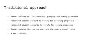 Traditional approach
- Server defines API for creating, querying and voting proposals
- Hardcoded teacher account to verif...