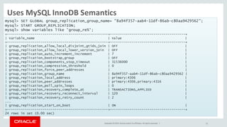Copyright © 2015, Oracle and/or its affiliates. All rights reserved. |
Uses MySQL InnoDB Semantics
• Load the plugin and start replicating.
21
mysql> SET GLOBAL group_replication_group_name=
mysql> START
mysql> show variables like 'group_re%';
+
| Variable_name | Value |
+
| group_replication_allow_local_disjoint_gtids_join | OFF |
| group_replication_allow_local_lower_version_join | OFF |
| group_replication_auto_increment_increment | 7 |
| group_replication_bootstrap_group | OFF |
| group_replication_components_stop_timeout | 31536000 |
| group_replication_compression_threshold | 0 |
| group_replication_force_peer_addresses | |
| group_replication_group_name | 8a94f357
| group_replication_local_address | primary:4306 |
| group_replication_peer_addresses | primary:4306,primary:4316 |
| group_replication_poll_spin_loops | 0 |
| group_replication_recovery_complete_at | TRANSACTIONS_APPLIED |
| group_replication_recovery_reconnect_interval | 120 |
| group_replication_recovery_retry_count | 2 |
...
| group_replication_start_on_boot | ON |
+
24 rows in set (0.00 sec)
mysql> SET GLOBAL group_replication_group_name= "8a94f357-aab4-11df-86ab-c80aa9429562";
mysql> START GROUP_REPLICATION;
mysql> show variables like 'group_re%';
+---------------------------------------------------+--------------------------------------+
| Variable_name | Value |
+---------------------------------------------------+--------------------------------------+
| group_replication_allow_local_disjoint_gtids_join | OFF |
| group_replication_allow_local_lower_version_join | OFF |
| group_replication_auto_increment_increment | 7 |
| group_replication_bootstrap_group | OFF |
| group_replication_components_stop_timeout | 31536000 |
| group_replication_compression_threshold | 0 |
| group_replication_force_peer_addresses | |
| group_replication_group_name | 8a94f357-aab4-11df-86ab-c80aa9429562 |
| group_replication_local_address | primary:4306 |
| group_replication_peer_addresses | primary:4306,primary:4316 |
| group_replication_poll_spin_loops | 0 |
| group_replication_recovery_complete_at | TRANSACTIONS_APPLIED |
| group_replication_recovery_reconnect_interval | 120 |
| group_replication_recovery_retry_count | 2 |
...
| group_replication_start_on_boot | ON |
+---------------------------------------------------+--------------------------------------+
24 rows in set (0.00 sec)
 
