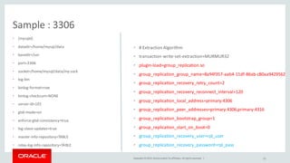 Copyright © 2015, Oracle and/or its affiliates. All rights reserved. |
Sample : 3306
• [mysqld]
• datadir=/home/mysql/data
• basedir=/usr
• port=3306
• socket=/home/mysql/data/my.sock
• log-bin
• binlog-format=row
• binlog-checksum=NONE
• server-id=101
• gtid-mode=on
• enforce-gtid-consistency=true
• log-slave-updates=true
• master-info-repository=TABLE
• relay-log-info-repository=TABLE
23
• # Extraction Algorithm
• transaction-write-set-extraction=MURMUR32
• plugin-load=group_replication.so
• group_replication_group_name=8a94f357-aab4-11df-86ab-c80aa9429562
• group_replication_recovery_retry_count=2
• group_replication_recovery_reconnect_interval=120
• group_replication_local_address=primary:4306
• group_replication_peer_addresses=primary:4306,primary:4316
• group_replication_bootstrap_group=1
• group_replication_start_on_boot=0
• group_replication_recovery_user=rpl_user
• group_replication_recovery_password=rpl_pass
 