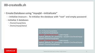Copyright © 2015, Oracle and/or its affiliates. All rights reserved. |
00-createdb.sh
• CreateDatabase using “mysqld --initializate”
– --initialize-insecure : To initialize the database with “root” and empty password
– Initialize 2 databases
• /home/mysql/data
• /home/mysql/data2
25
rm -rf /home/mysql/data
rm -rf /home/mysql/data2
mysqld --initialize-insecure --user=mysql --
explicit_defaults_for_timestamp --basedir=/usr/local/mysql --
datadir=/home/mysql/data
mysqld --initialize-insecure --user=mysql --
explicit_defaults_for_timestamp --basedir=/usr/local/mysql --
datadir=/home/mysql/data2
 