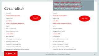Copyright © 2015, Oracle and/or its affiliates. All rights reserved. |
• [mysqld]
• datadir=/home/mysql/data
• basedir=/usr
• port=3306
• socket=/home/mysql/data/my.sock
• log-bin
• binlog-format=row
• binlog-checksum=NONE
• server-id=101
• gtid-mode=on
• enforce-gtid-consistency=true
• log-slave-updates=true
• master-info-repository=TABLE
• relay-log-info-repository=TABLE
• transaction-write-set-extraction=MURMUR32
• [mysqld]
• datadir=/home/mysql/data2
• basedir=/usr
• port=3316
• socket=/home/mysql/data2/my.sock
• log-bin
• binlog-format=row
• binlog-checksum=NONE
• server-id=102
• gtid-mode=on
• enforce-gtid-consistency=true
• log-slave-updates=true
• master-info-repository=TABLE
• relay-log-info-repository=TABLE
• transaction-write-set-extraction=MURMUR32
26
01-startdb.sh
mysqld --defaults-file=config/my.cnf >
/home/mysql/data/my.log 2>&1 &
mysqld --defaults-file=config/my2.cnf >
/home/mysql/data2/my.log 2>&1 &
my.cnf my.2cnf
 