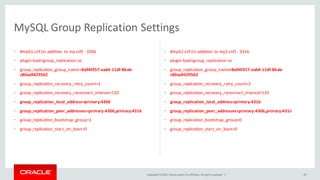 Copyright © 2015, Oracle and/or its affiliates. All rights reserved. | 29
MySQL Group Replication Settings
• #myG1.cnf (in addition to my.cnf) - 3306
• plugin-load=group_replication.so
• group_replication_group_name=8a94f357-aab4-11df-86ab-
c80aa9429562
• group_replication_recovery_retry_count=2
• group_replication_recovery_reconnect_interval=120
• group_replication_local_address=primary:4306
• group_replication_peer_addresses=primary:4306,primary:4316
• group_replication_bootstrap_group=1
• group_replication_start_on_boot=0
• #myG2.cnf (In addition to my2.cnf) - 3316
• plugin-load=group_replication.so
• group_replication_group_name=8a94f357-aab4-11df-86ab-
c80aa9429562
• group_replication_recovery_retry_count=2
• group_replication_recovery_reconnect_interval=120
• group_replication_local_address=primary:4316
• group_replication_peer_addresses=primary:4306,primary:4316
• group_replication_bootstrap_group=0
• group_replication_start_on_boot=0
 