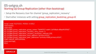 Copyright © 2015, Oracle and/or its affiliates. All rights reserved. |
05-setgrp.sh
Starting Up Group Replication (other than bootstrap)
• Setup the Recovery User for channel ‘group_replication_recovery’
• Start other instances with setting group_replication_bootstrap_group=0
•
31
mysql -uroot -h127.0.0.1 -P3316 << EOL2
reset master;
reset slave;
SET GLOBAL group_replication_group_name= "8a94f357-aab4-11df-86ab-c80aa9429562";
SET GLOBAL group_replication_recovery_retry_count= 2;
SET GLOBAL group_replication_recovery_reconnect_interval=120;
SET GLOBAL group_replication_local_address="primary:4316";
SET GLOBAL group_replication_peer_addresses="primary:4306,primary:4316";
START GROUP_REPLICATION;
show warnings;
EOL2
 