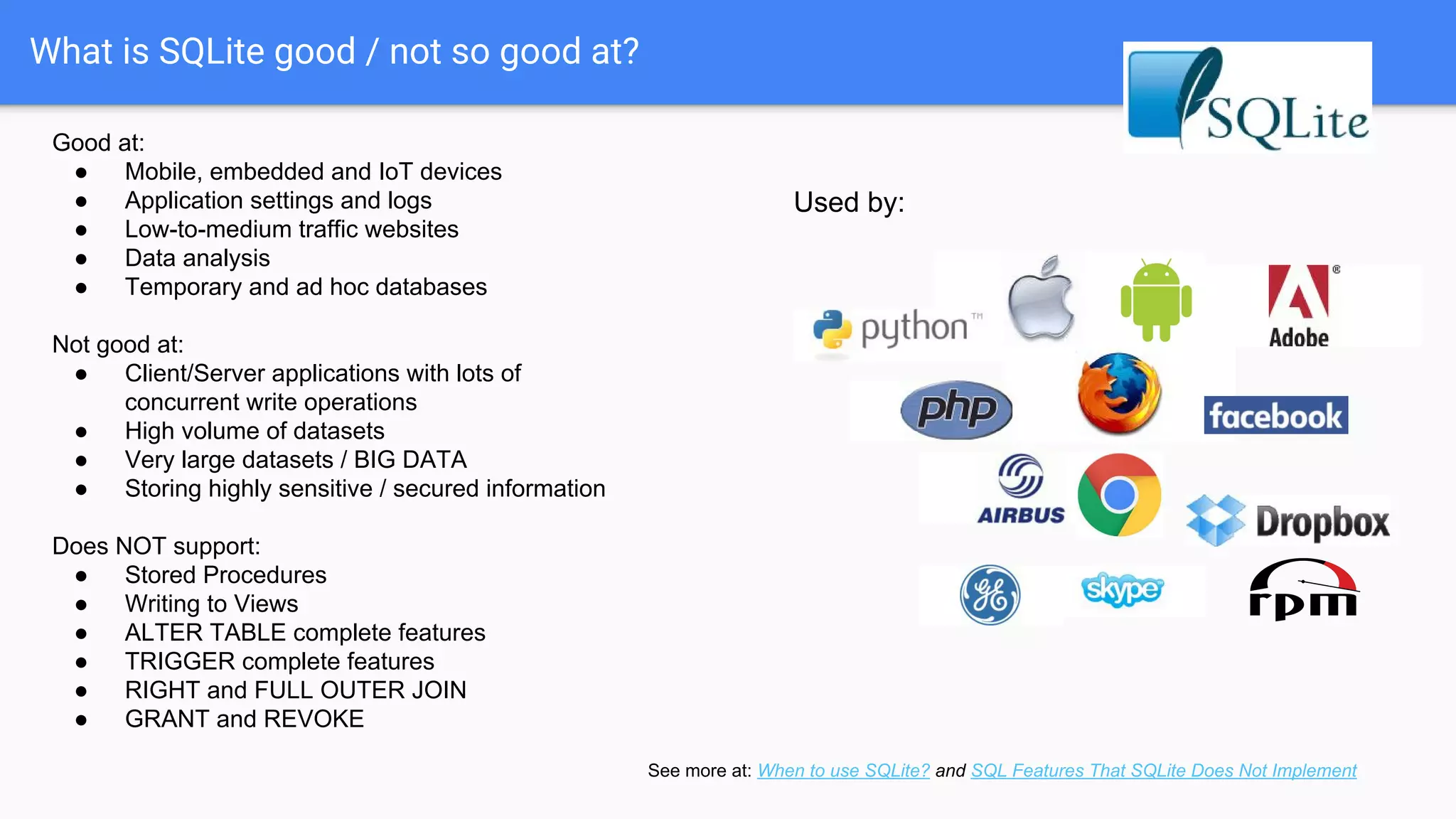 What is SQLite good / not so good at?
Good at:
● Mobile, embedded and IoT devices
● Application settings and logs
● Low-to-medium traffic websites
● Data analysis
● Temporary and ad hoc databases
Not good at:
● Client/Server applications with lots of
concurrent write operations
● High volume of datasets
● Very large datasets / BIG DATA
● Storing highly sensitive / secured information
Does NOT support:
● Stored Procedures
● Writing to Views
● ALTER TABLE complete features
● TRIGGER complete features
● RIGHT and FULL OUTER JOIN
● GRANT and REVOKE
Used by:
See more at: When to use SQLite? and SQL Features That SQLite Does Not Implement
 