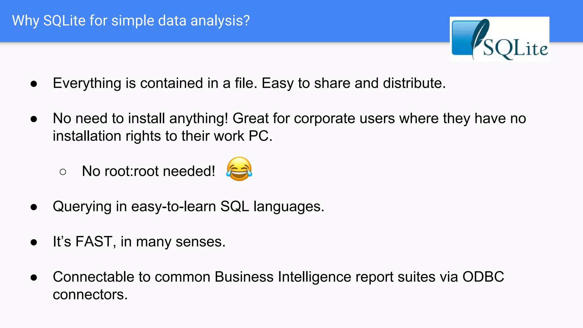 Why SQLite for simple data analysis?
● Everything is contained in a file. Easy to share and distribute.
● No need to install anything! Great for corporate users where they have no
installation rights to their work PC.
○ No root:root needed!
● Querying in easy-to-learn SQL languages.
● It’s FAST, in many senses.
● Connectable to common Business Intelligence report suites via ODBC
connectors.
 