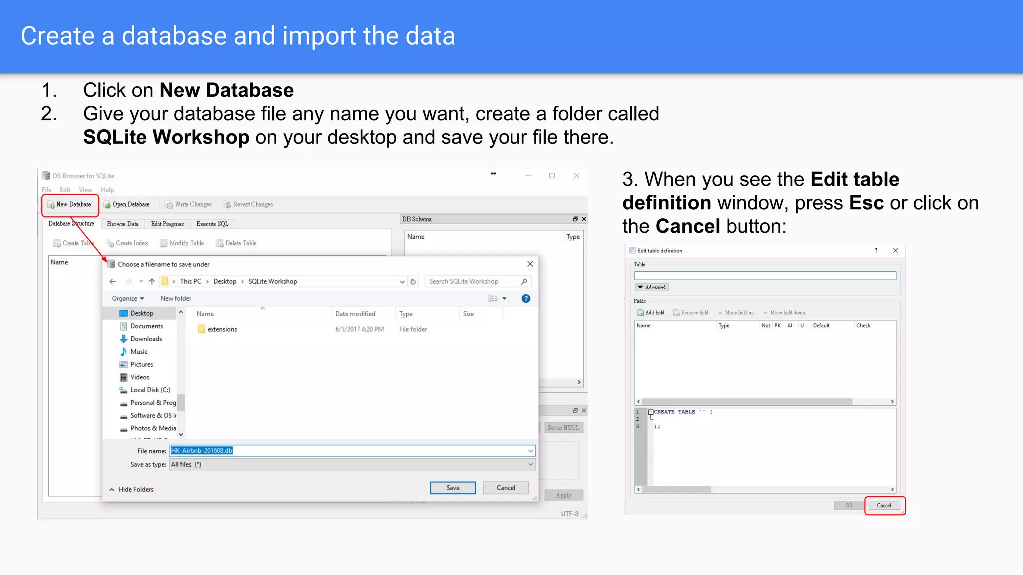 Create a database and import the data
1. Click on New Database
2. Give your database file any name you want, create a folder called
SQLite Workshop on your desktop and save your file there.
3. When you see the Edit table
definition window, press Esc or click on
the Cancel button:
 