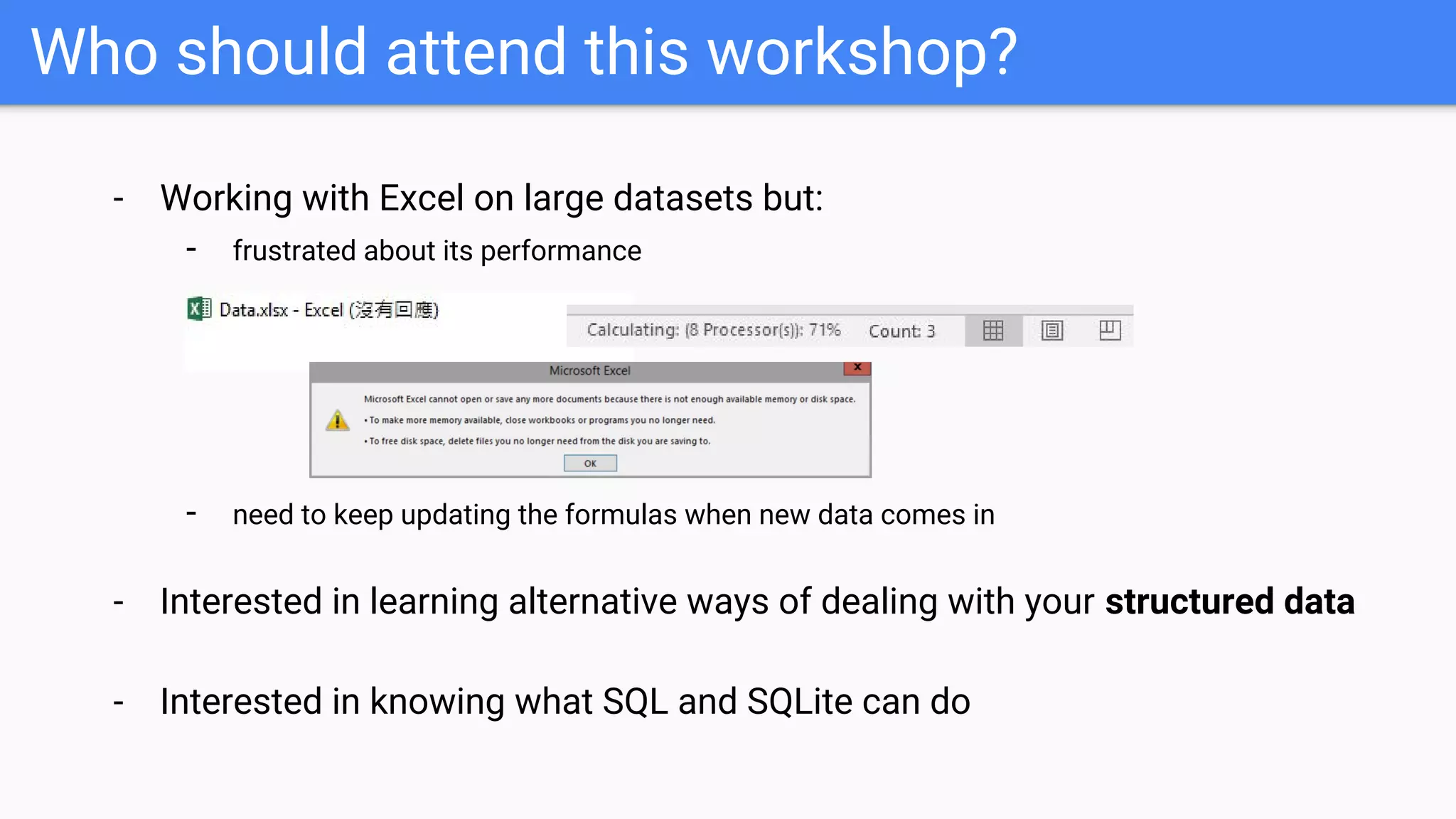 Who should attend this workshop?
- Working with Excel on large datasets but:
- frustrated about its performance
- need to keep updating the formulas when new data comes in
- Interested in learning alternative ways of dealing with your structured data
- Interested in knowing what SQL and SQLite can do
 