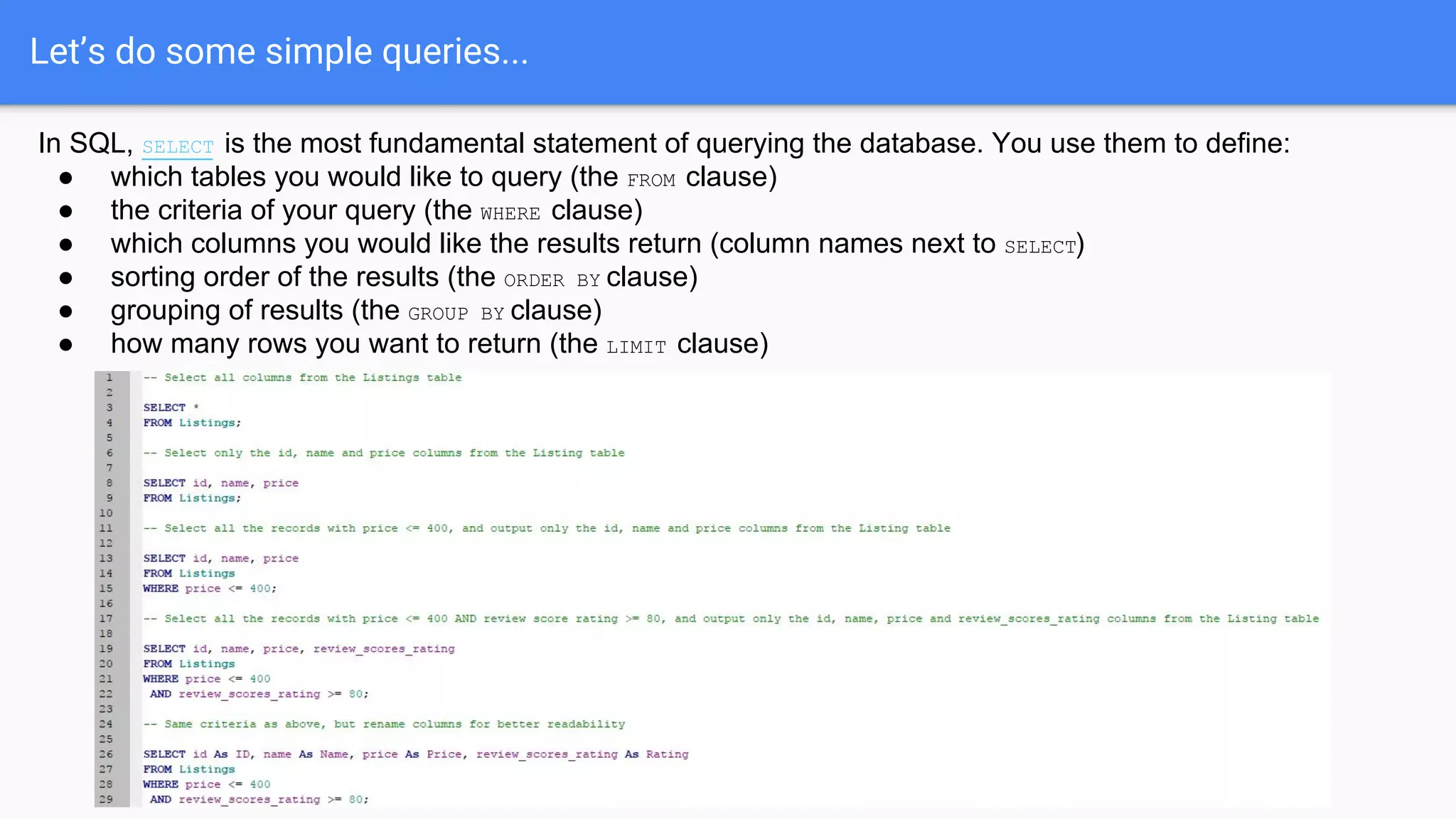 Let’s do some simple queries...
In SQL, SELECT is the most fundamental statement of querying the database. You use them to define:
● which tables you would like to query (the FROM clause)
● the criteria of your query (the WHERE clause)
● which columns you would like the results return (column names next to SELECT)
● sorting order of the results (the ORDER BY clause)
● grouping of results (the GROUP BY clause)
● how many rows you want to return (the LIMIT clause)
 