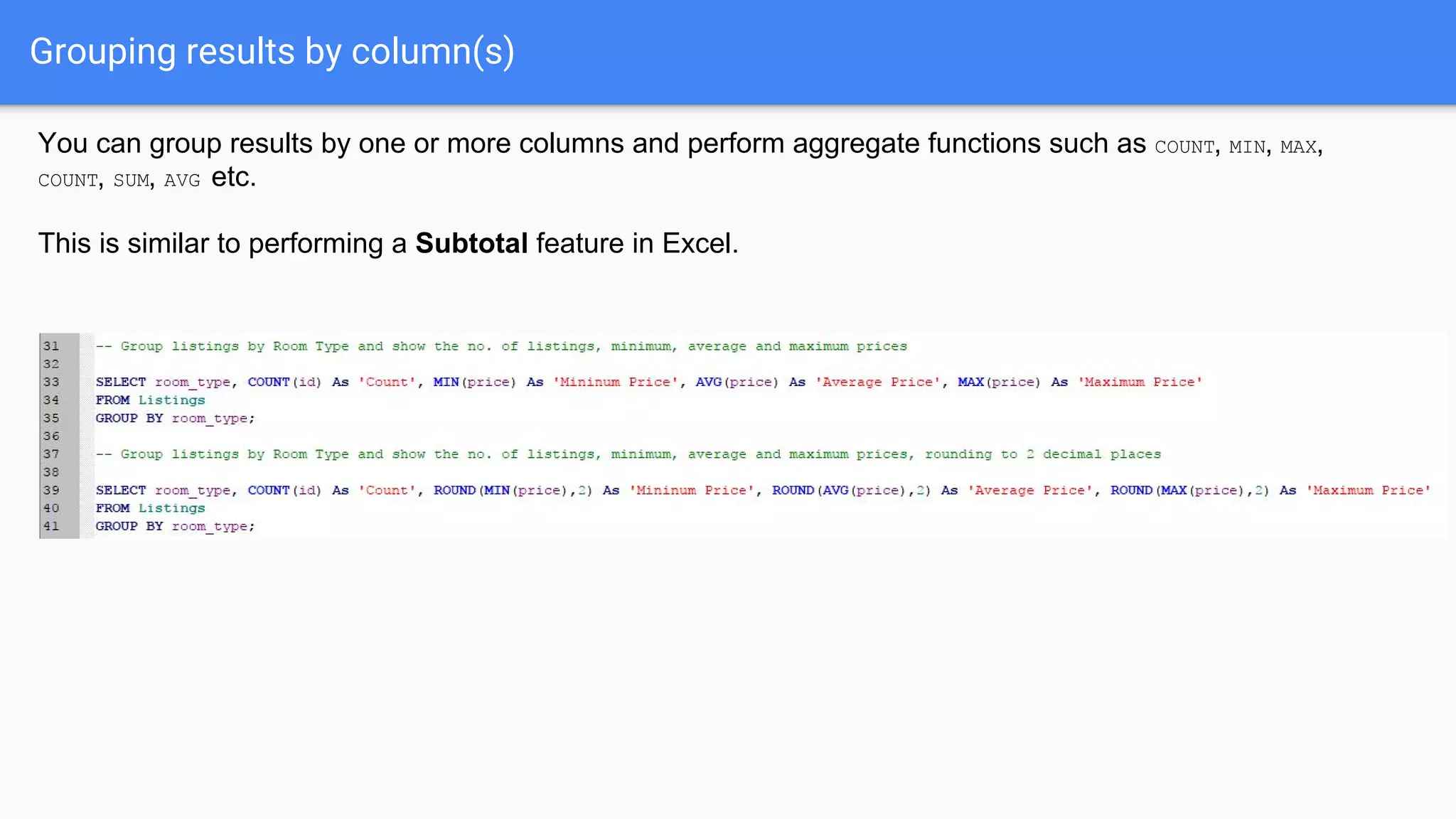 Grouping results by column(s)
You can group results by one or more columns and perform aggregate functions such as COUNT, MIN, MAX,
COUNT, SUM, AVG etc.
This is similar to performing a Subtotal feature in Excel.
 