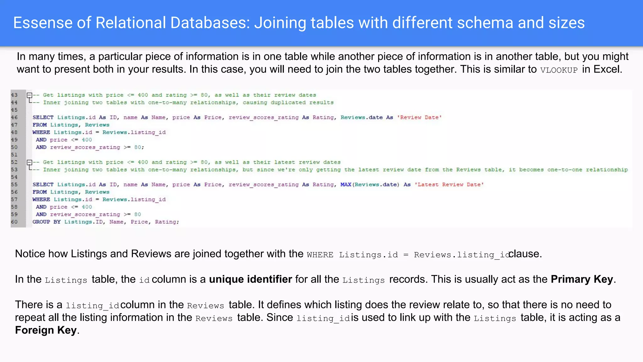 Essense of Relational Databases: Joining tables with different schema and sizes
In many times, a particular piece of information is in one table while another piece of information is in another table, but you might
want to present both in your results. In this case, you will need to join the two tables together. This is similar to VLOOKUP in Excel.
Notice how Listings and Reviews are joined together with the WHERE Listings.id = Reviews.listing_idclause.
In the Listings table, the id column is a unique identifier for all the Listings records. This is usually act as the Primary Key.
There is a listing_idcolumn in the Reviews table. It defines which listing does the review relate to, so that there is no need to
repeat all the listing information in the Reviews table. Since listing_idis used to link up with the Listings table, it is acting as a
Foreign Key.
 