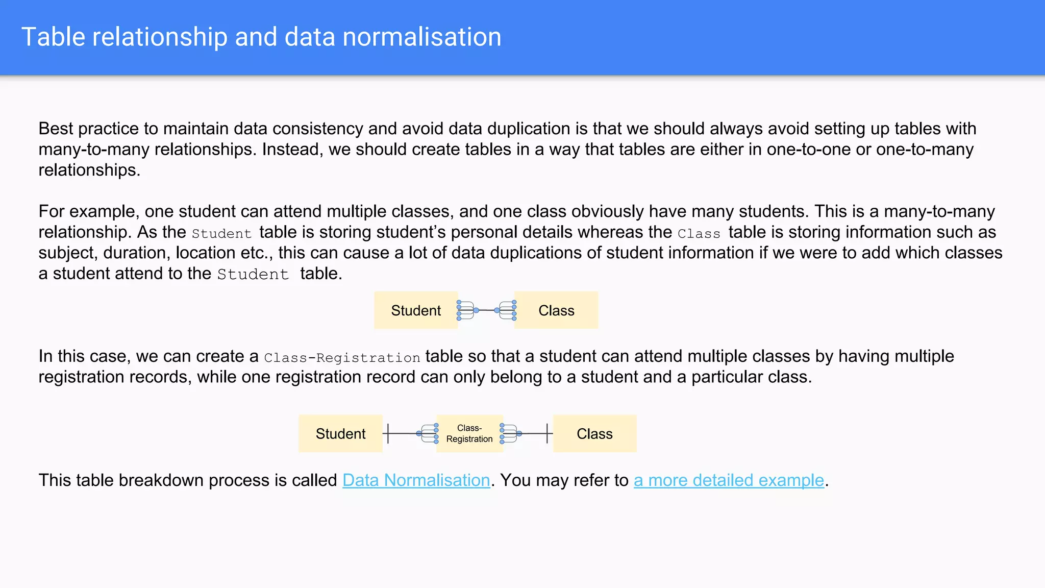 Table relationship and data normalisation
Best practice to maintain data consistency and avoid data duplication is that we should always avoid setting up tables with
many-to-many relationships. Instead, we should create tables in a way that tables are either in one-to-one or one-to-many
relationships.
For example, one student can attend multiple classes, and one class obviously have many students. This is a many-to-many
relationship. As the Student table is storing student’s personal details whereas the Class table is storing information such as
subject, duration, location etc., this can cause a lot of data duplications of student information if we were to add which classes
a student attend to the Student table.
In this case, we can create a Class-Registration table so that a student can attend multiple classes by having multiple
registration records, while one registration record can only belong to a student and a particular class.
This table breakdown process is called Data Normalisation. You may refer to a more detailed example.
Student Class
Student Class
Class-
Registration
 