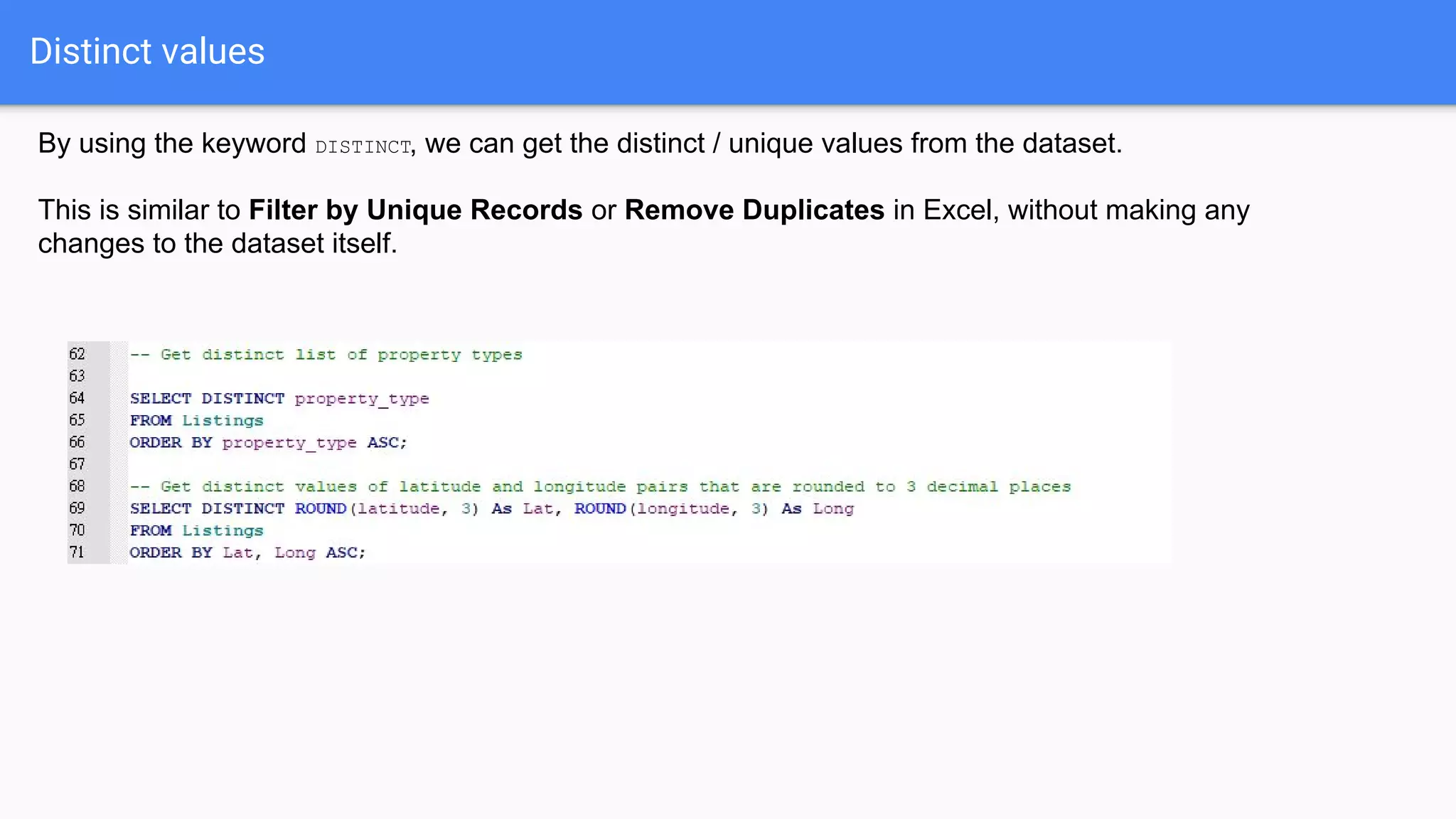 Distinct values
By using the keyword DISTINCT, we can get the distinct / unique values from the dataset.
This is similar to Filter by Unique Records or Remove Duplicates in Excel, without making any
changes to the dataset itself.
 
