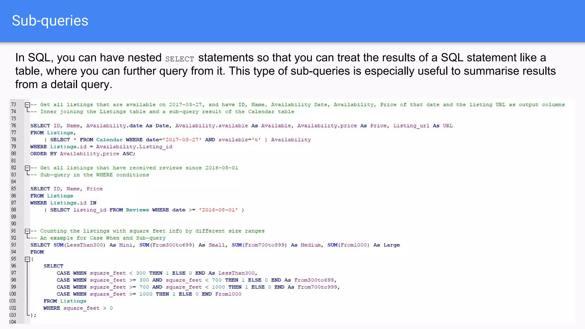 Sub-queries
In SQL, you can have nested SELECT statements so that you can treat the results of a SQL statement like a
table, where you can further query from it. This type of sub-queries is especially useful to summarise results
from a detail query.
 