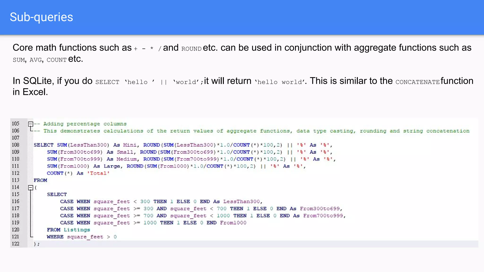 Sub-queries
Core math functions such as + - * / and ROUND etc. can be used in conjunction with aggregate functions such as
SUM, AVG, COUNT etc.
In SQLite, if you do SELECT ‘hello ’ || ‘world’;it will return ‘hello world’. This is similar to the CONCATENATEfunction
in Excel.
 