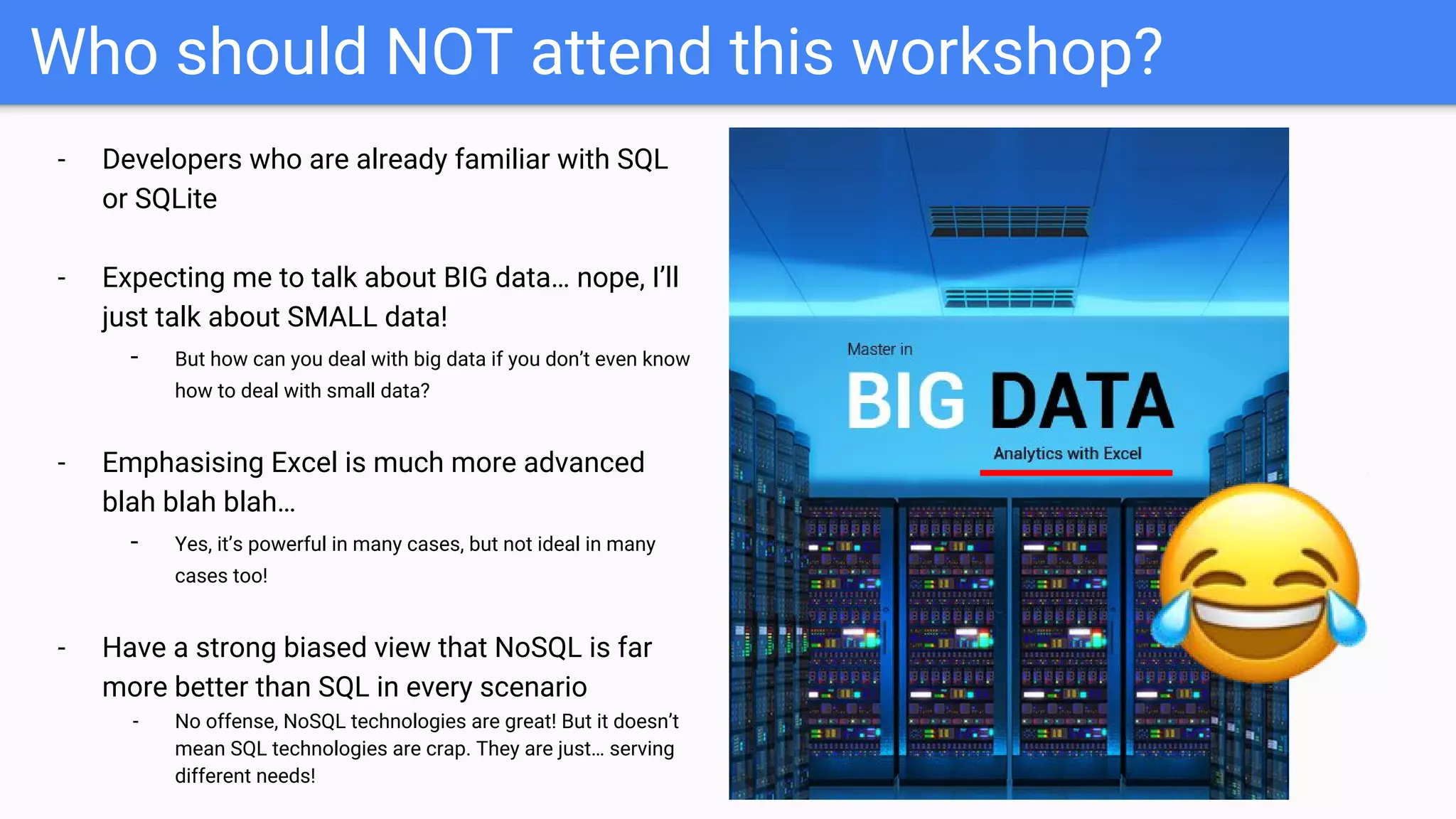 Who should NOT attend this workshop?
- Developers who are already familiar with SQL
or SQLite
- Expecting me to talk about BIG data… nope, I’ll
just talk about SMALL data!
- But how can you deal with big data if you don’t even know
how to deal with small data?
- Emphasising Excel is much more advanced
blah blah blah…
- Yes, it’s powerful in many cases, but not ideal in many
cases too!
- Have a strong biased view that NoSQL is far
more better than SQL in every scenario
- No offense, NoSQL technologies are great! But it doesn’t
mean SQL technologies are crap. They are just… serving
different needs!
 