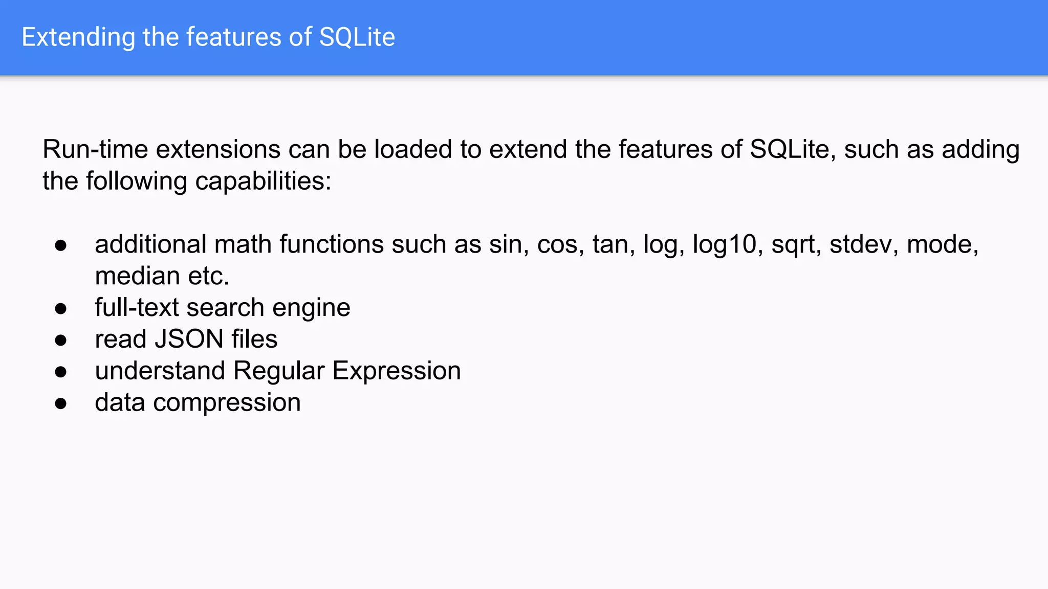 Extending the features of SQLite
Run-time extensions can be loaded to extend the features of SQLite, such as adding
the following capabilities:
● additional math functions such as sin, cos, tan, log, log10, sqrt, stdev, mode,
median etc.
● full-text search engine
● read JSON files
● understand Regular Expression
● data compression
 