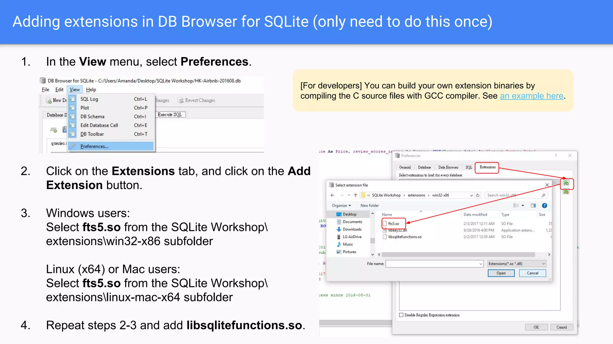 Adding extensions in DB Browser for SQLite (only need to do this once)
1. In the View menu, select Preferences.
2. Click on the Extensions tab, and click on the Add
Extension button.
3. Windows users:
Select fts5.so from the SQLite Workshop
extensionswin32-x86 subfolder
Linux (x64) or Mac users:
Select fts5.so from the SQLite Workshop
extensionslinux-mac-x64 subfolder
4. Repeat steps 2-3 and add libsqlitefunctions.so.
[For developers] You can build your own extension binaries by
compiling the C source files with GCC compiler. See an example here.
 