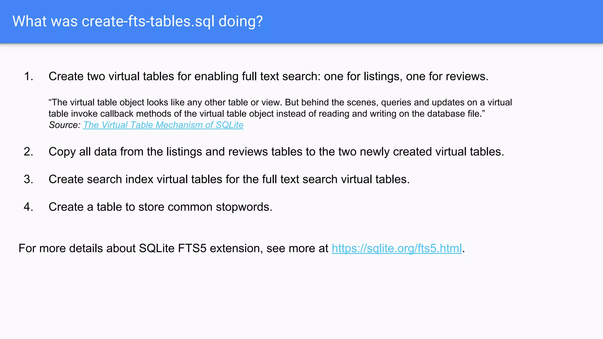 What was create-fts-tables.sql doing?
1. Create two virtual tables for enabling full text search: one for listings, one for reviews.
“The virtual table object looks like any other table or view. But behind the scenes, queries and updates on a virtual
table invoke callback methods of the virtual table object instead of reading and writing on the database file.”
Source: The Virtual Table Mechanism of SQLite
2. Copy all data from the listings and reviews tables to the two newly created virtual tables.
3. Create search index virtual tables for the full text search virtual tables.
4. Create a table to store common stopwords.
For more details about SQLite FTS5 extension, see more at https://sqlite.org/fts5.html.
 