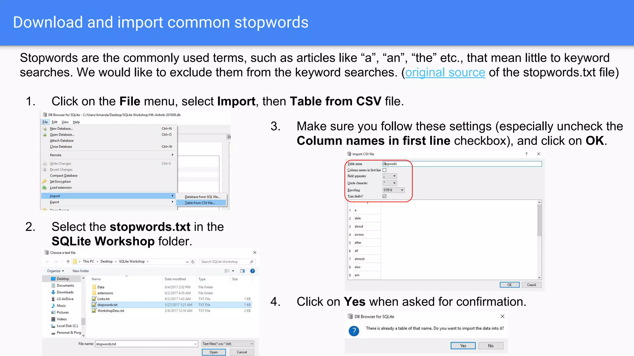Download and import common stopwords
Stopwords are the commonly used terms, such as articles like “a”, “an”, “the” etc., that mean little to keyword
searches. We would like to exclude them from the keyword searches. (original source of the stopwords.txt file)
1. Click on the File menu, select Import, then Table from CSV file.
2. Select the stopwords.txt in the
SQLite Workshop folder.
3. Make sure you follow these settings (especially uncheck the
Column names in first line checkbox), and click on OK.
4. Click on Yes when asked for confirmation.
 