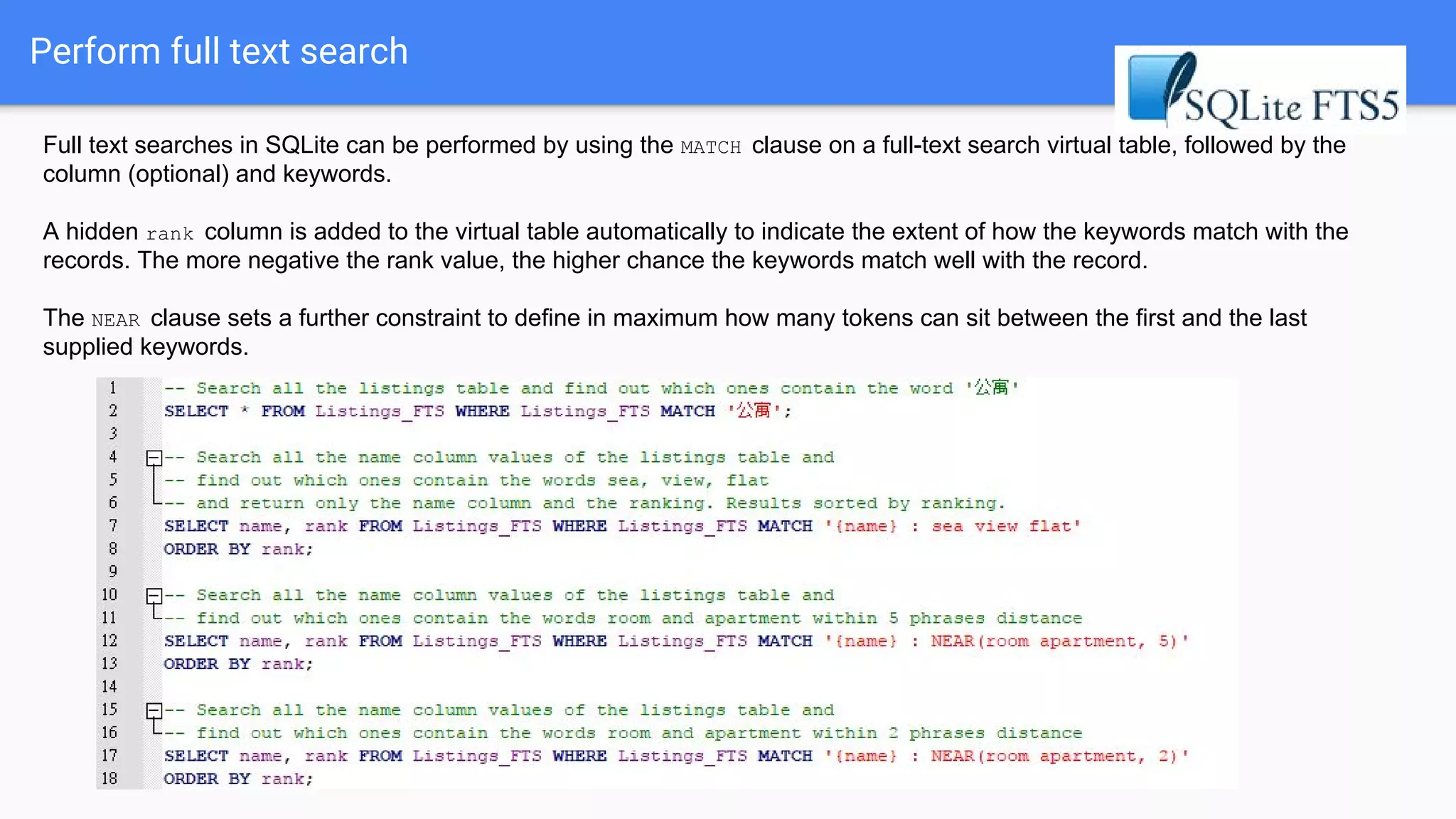 Perform full text search
Full text searches in SQLite can be performed by using the MATCH clause on a full-text search virtual table, followed by the
column (optional) and keywords.
A hidden rank column is added to the virtual table automatically to indicate the extent of how the keywords match with the
records. The more negative the rank value, the higher chance the keywords match well with the record.
The NEAR clause sets a further constraint to define in maximum how many tokens can sit between the first and the last
supplied keywords.
 