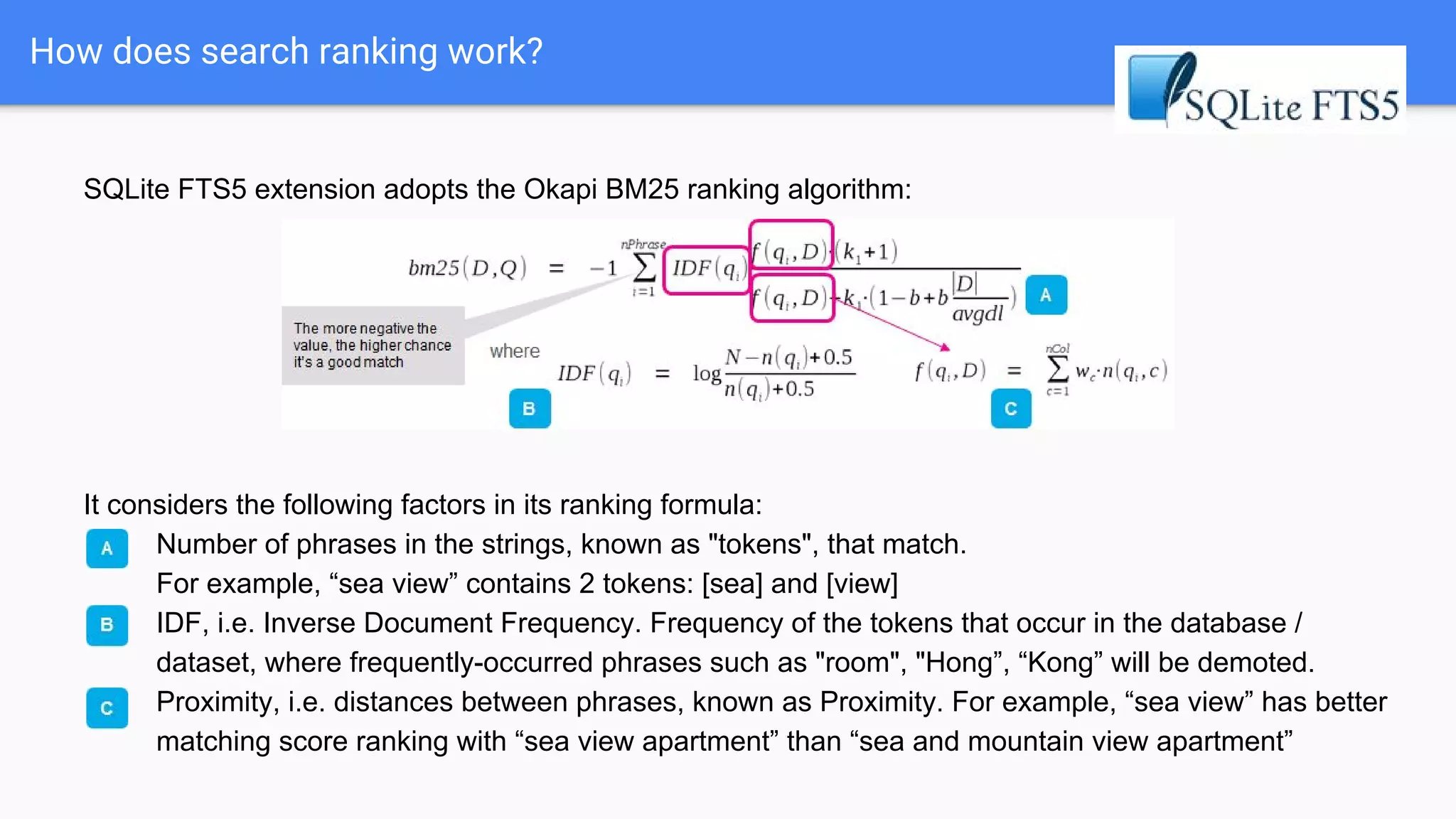 How does search ranking work?
SQLite FTS5 extension adopts the Okapi BM25 ranking algorithm:
It considers the following factors in its ranking formula:
A. Number of phrases in the strings, known as "tokens", that match.
For example, “sea view” contains 2 tokens: [sea] and [view]
B. IDF, i.e. Inverse Document Frequency. Frequency of the tokens that occur in the database /
dataset, where frequently-occurred phrases such as "room", "Hong”, “Kong” will be demoted.
C. Proximity, i.e. distances between phrases, known as Proximity. For example, “sea view” has better
matching score ranking with “sea view apartment” than “sea and mountain view apartment”
 