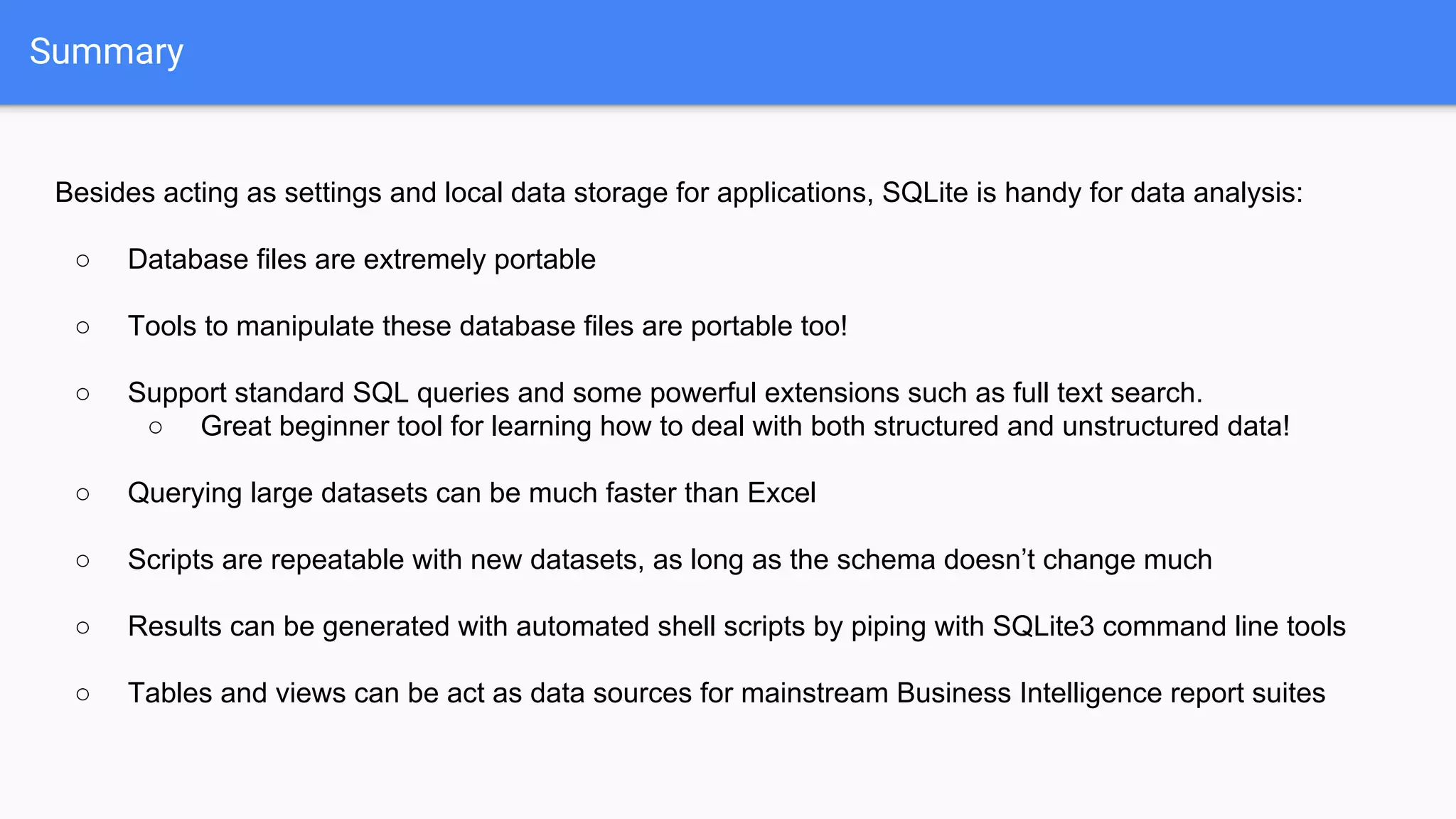 Summary
Besides acting as settings and local data storage for applications, SQLite is handy for data analysis:
○ Database files are extremely portable
○ Tools to manipulate these database files are portable too!
○ Support standard SQL queries and some powerful extensions such as full text search.
○ Great beginner tool for learning how to deal with both structured and unstructured data!
○ Querying large datasets can be much faster than Excel
○ Scripts are repeatable with new datasets, as long as the schema doesn’t change much
○ Results can be generated with automated shell scripts by piping with SQLite3 command line tools
○ Tables and views can be act as data sources for mainstream Business Intelligence report suites
 