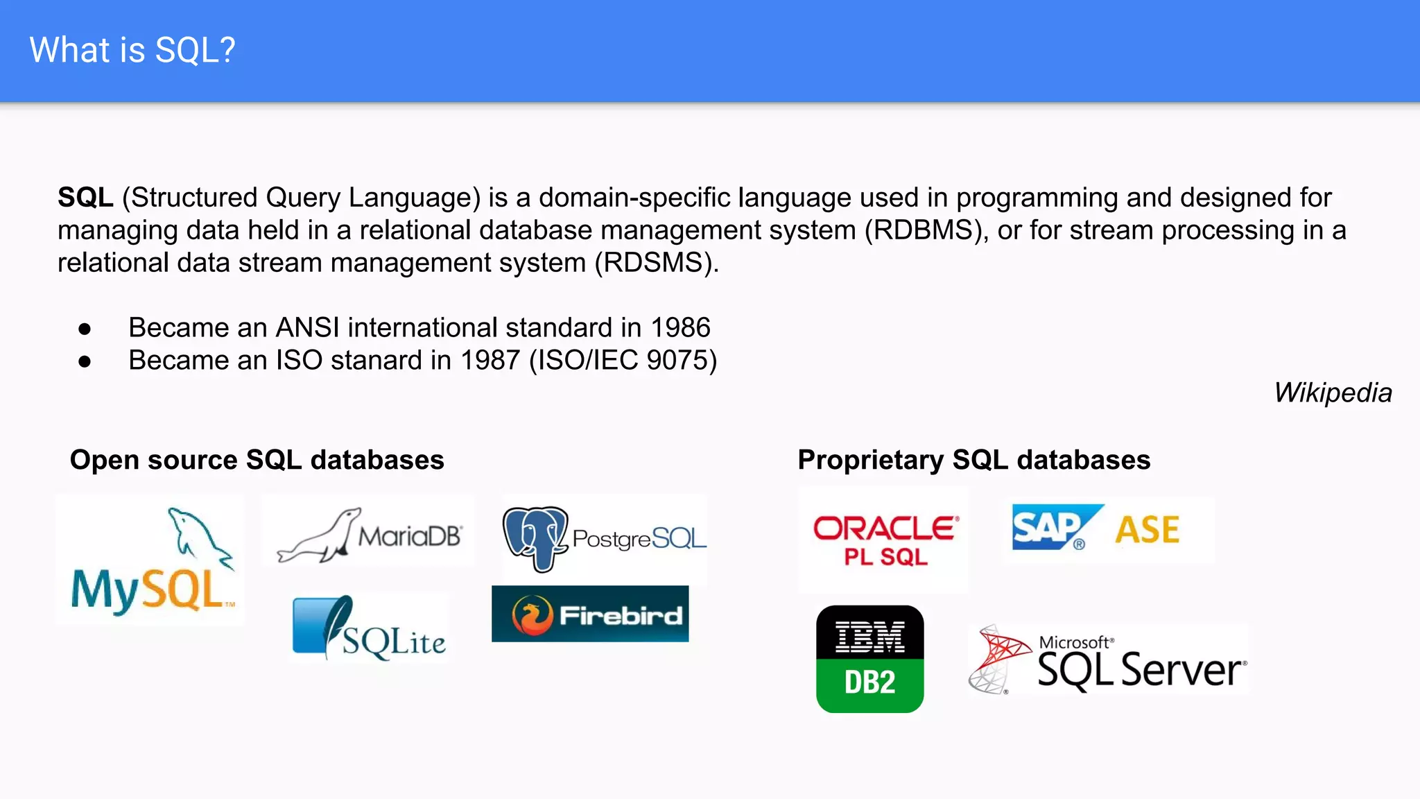 What is SQL?
SQL (Structured Query Language) is a domain-specific language used in programming and designed for
managing data held in a relational database management system (RDBMS), or for stream processing in a
relational data stream management system (RDSMS).
● Became an ANSI international standard in 1986
● Became an ISO stanard in 1987 (ISO/IEC 9075)
Wikipedia
Open source SQL databases Proprietary SQL databases
 