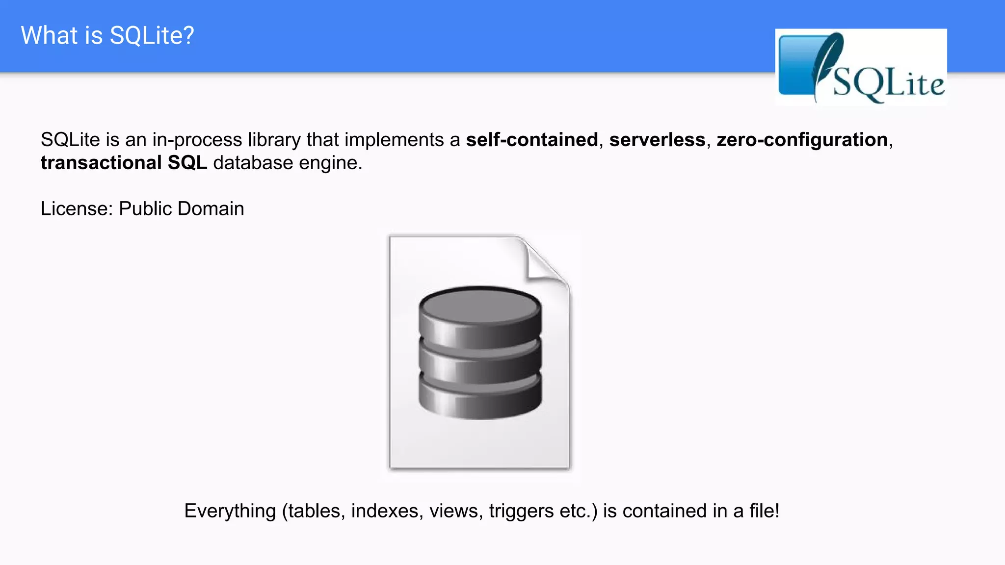 What is SQLite?
SQLite is an in-process library that implements a self-contained, serverless, zero-configuration,
transactional SQL database engine.
License: Public Domain
Everything (tables, indexes, views, triggers etc.) is contained in a file!
 