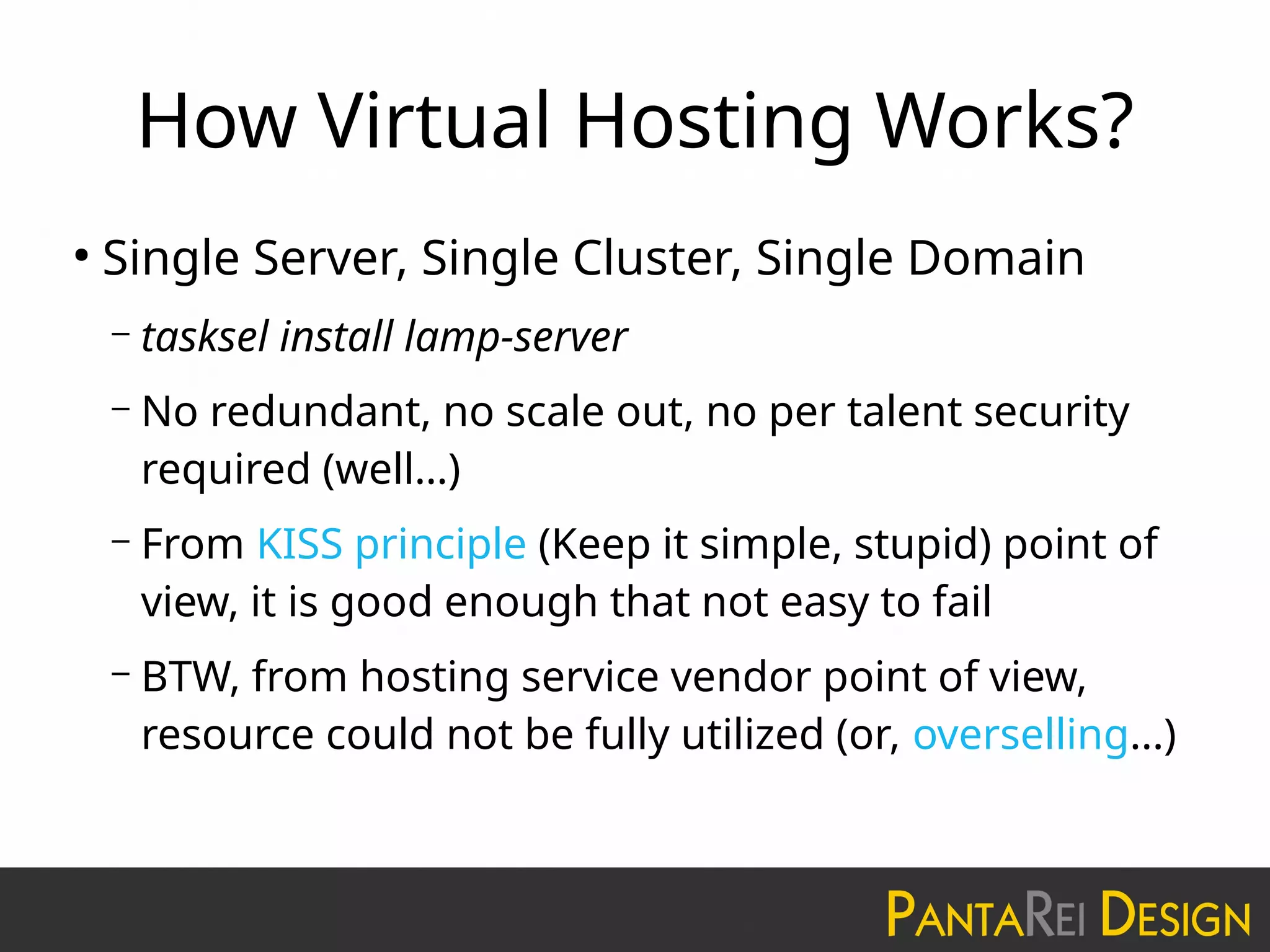 How Virtual Hosting Works?
●
Single Server, Single Cluster, Single Domain
– tasksel install lamp-server
– No redundant, no scale out, no per talent security
required (well…)
– From KISS principle (Keep it simple, stupid) point of
view, it is good enough that not easy to fail
– BTW, from hosting service vendor point of view,
resource could not be fully utilized (or, overselling...)
 