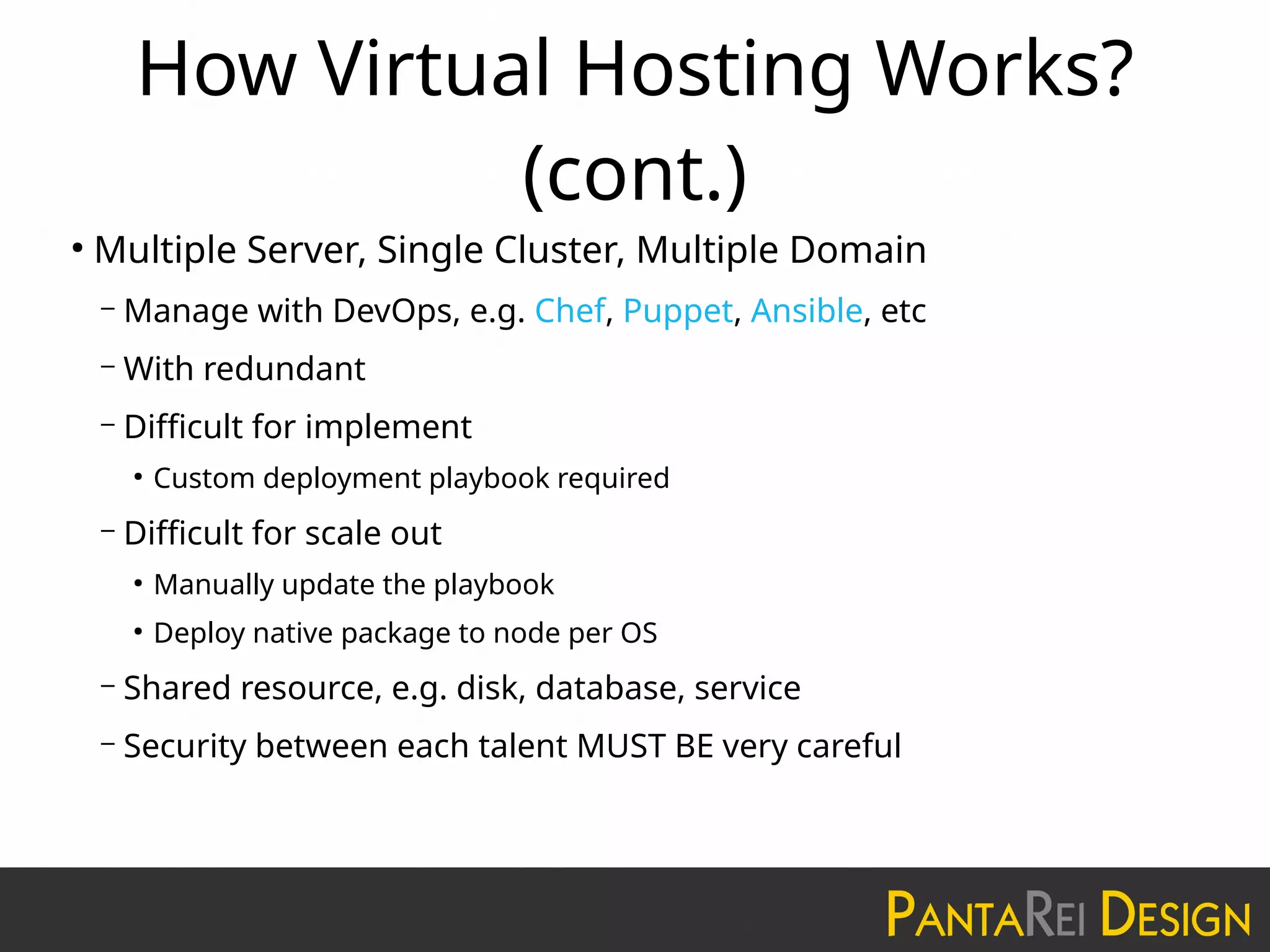 How Virtual Hosting Works?
(cont.)
●
Multiple Server, Single Cluster, Multiple Domain
– Manage with DevOps, e.g. Chef, Puppet, Ansible, etc
– With redundant
– Difficult for implement
●
Custom deployment playbook required
– Difficult for scale out
●
Manually update the playbook
●
Deploy native package to node per OS
– Shared resource, e.g. disk, database, service
– Security between each talent MUST BE very careful
 