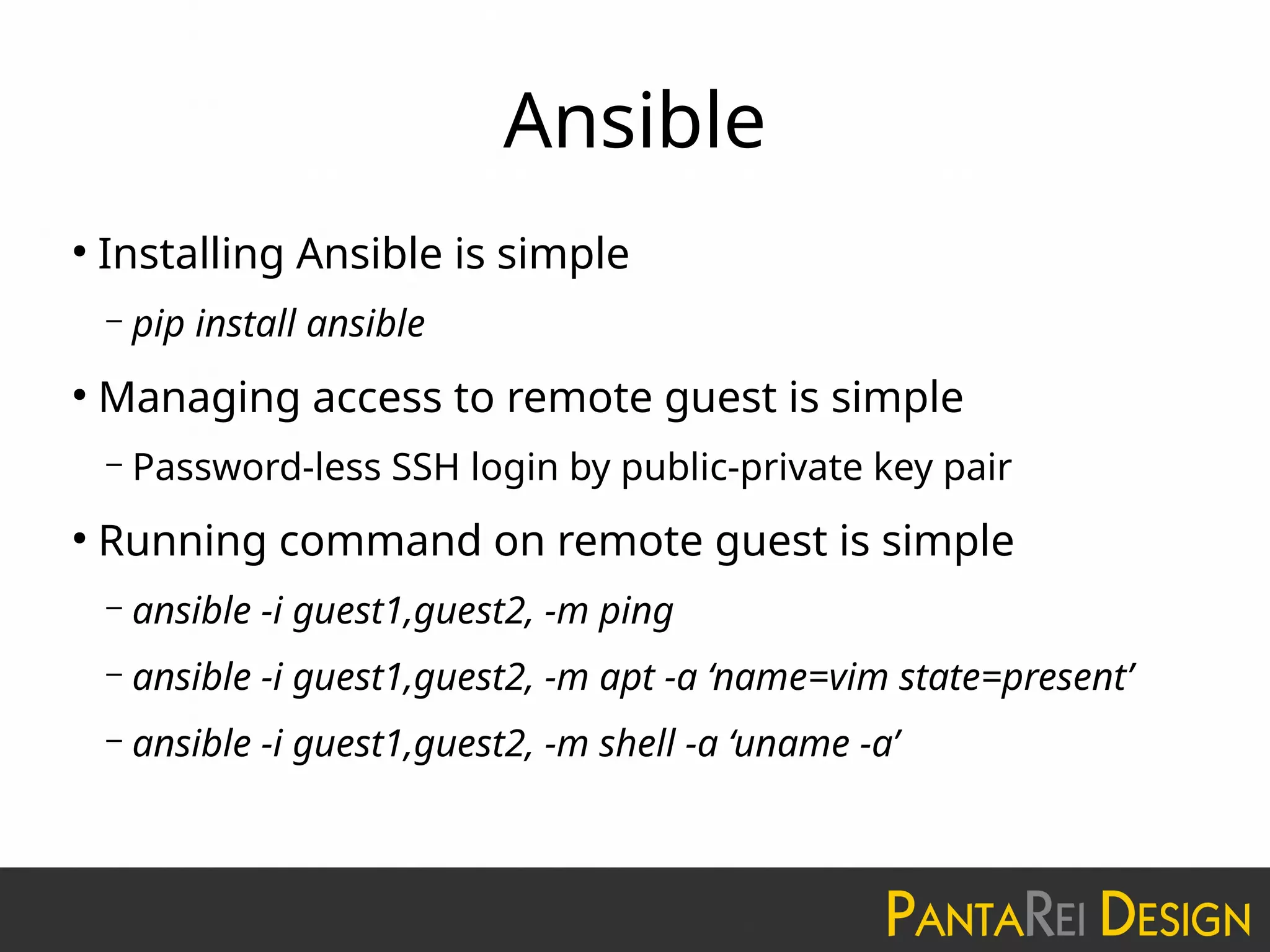 Ansible
●
Installing Ansible is simple
– pip install ansible
●
Managing access to remote guest is simple
– Password-less SSH login by public-private key pair
●
Running command on remote guest is simple
– ansible -i guest1,guest2, -m ping
– ansible -i guest1,guest2, -m apt -a ‘name=vim state=present’
– ansible -i guest1,guest2, -m shell -a ‘uname -a’
 
