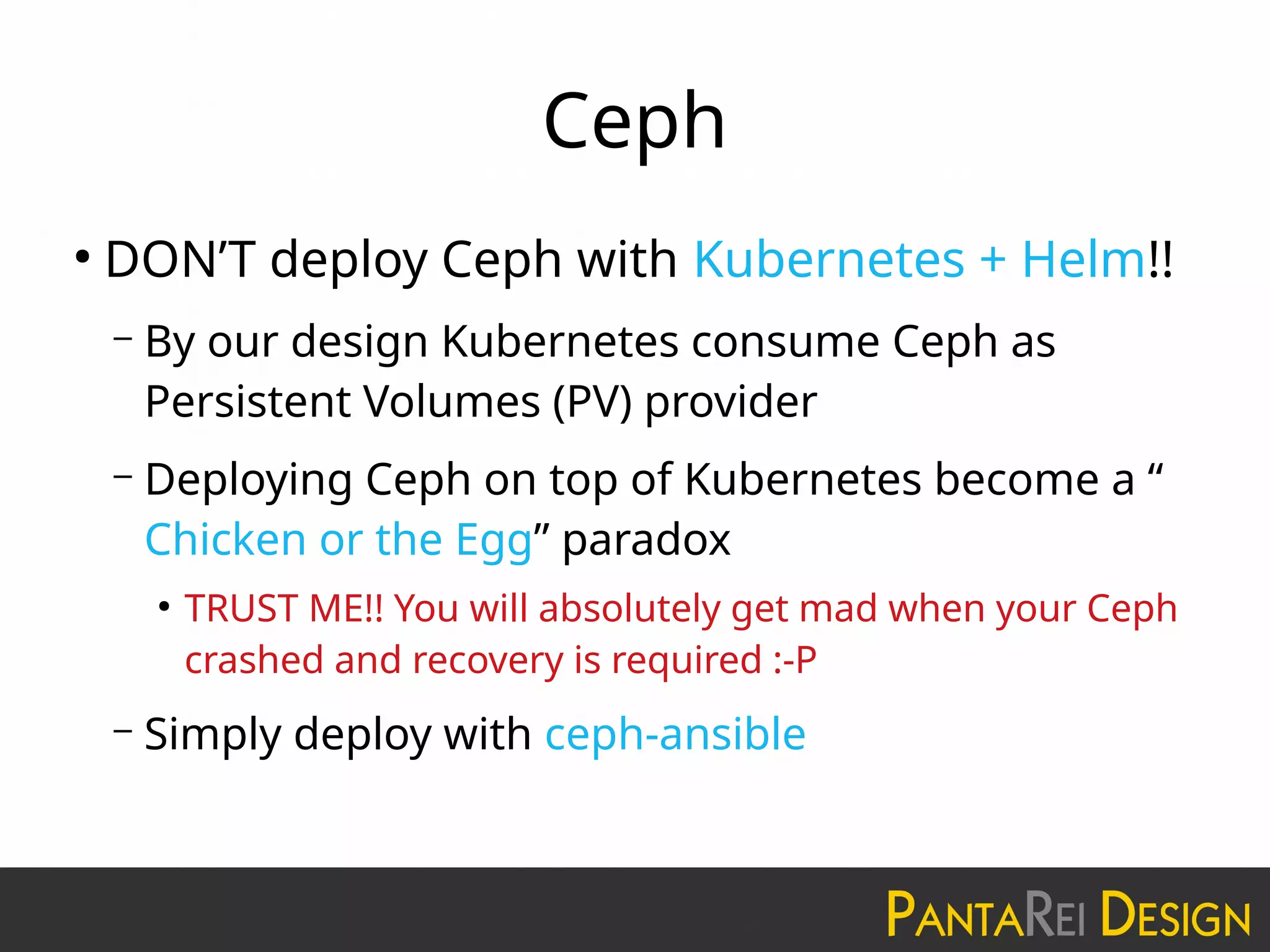 Ceph
●
DON’T deploy Ceph with Kubernetes + Helm!!
– By our design Kubernetes consume Ceph as
Persistent Volumes (PV) provider
– Deploying Ceph on top of Kubernetes become a “
Chicken or the Egg” paradox
●
TRUST ME!! You will absolutely get mad when your Ceph
crashed and recovery is required :-P
– Simply deploy with ceph-ansible
 