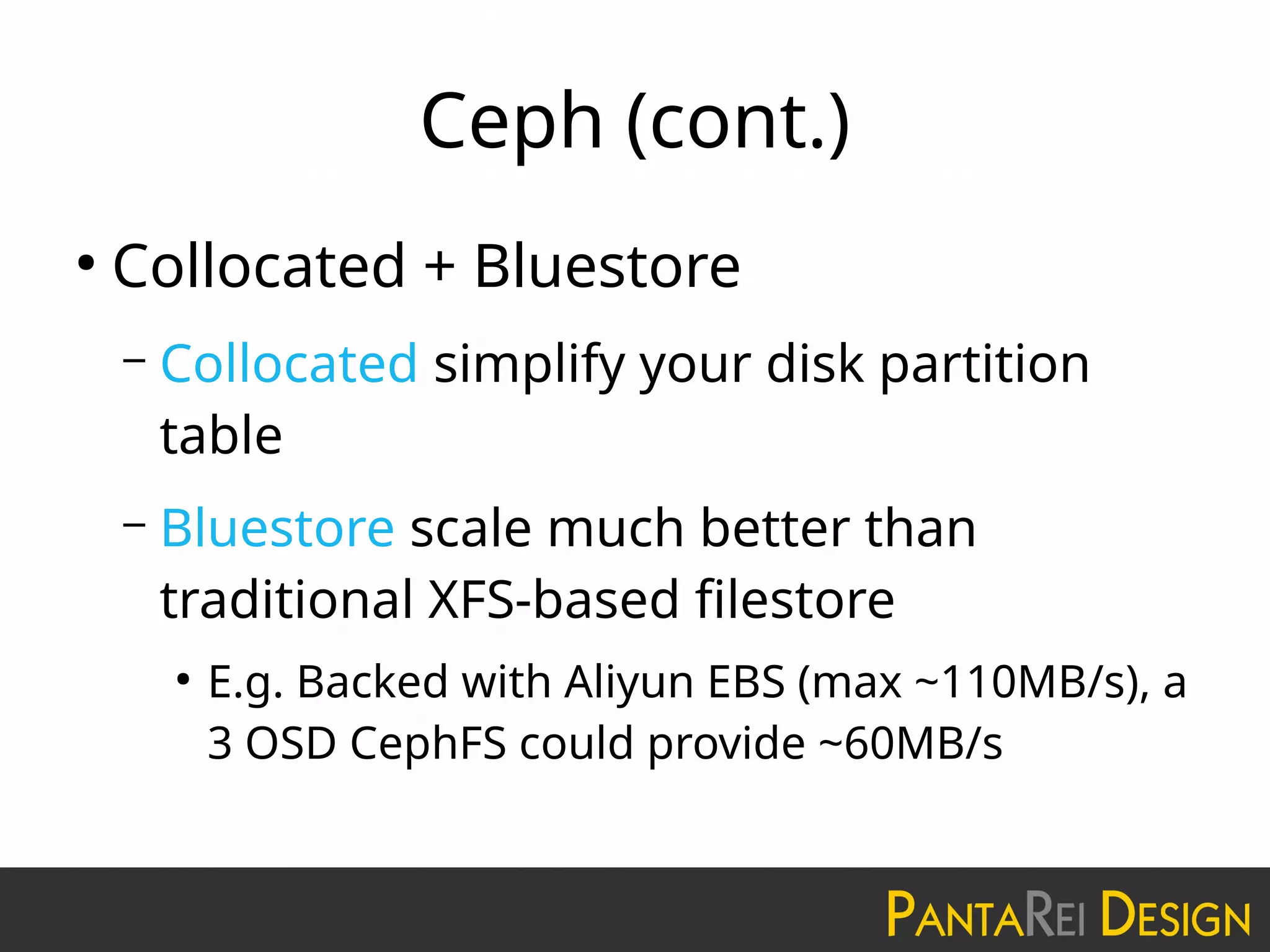 Ceph (cont.)
●
Collocated + Bluestore
– Collocated simplify your disk partition
table
– Bluestore scale much better than
traditional XFS-based filestore
●
E.g. Backed with Aliyun EBS (max ~110MB/s), a
3 OSD CephFS could provide ~60MB/s
 
